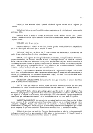 222
*OFENDER. Herir. Maltratar. Dañar. Agraviar. Calumniar. Injuriar. Insultar. Vejar. Disgustar. (v.
Ofensa.)
*OFENDIDO. Víctima de una ofensa. El demasiado suspicaz que se da infundadamente por agraviado.
Víctima del delito.
*OFENSA. Acción o efecto de ofender de ofenderse. Herida. Maltrato. Lesión. Daño. Agravio.
Calumnia. Difamación. Injuria. Insulto. Falta del respeto o de la consideración debidos. Vejamen. Desaire.
Disgusto. Enfado.
*OFENSOR. Autor de una ofensa.
*OFERTA. Propuesta o promesa de dar, hacer, cumplir, ejecutar. Iniciativa contractual. Objeto o cosa
que se da como regalo. Mercadería que se propone en venta.
*OFFICIUM VIRILE. Loc. lat. Oficio viril. El cargo o función que sólo podía ser desempeñado por
varón, sin que estuviera ello en la misma naturaleza del sexo.
*OFICIAL. Como adjetivo: de oficio; procedente de una autoridad, en el ejercicio de sus atribuciones;
y como contrapuesto a lo privado o particular. A veces se emplea por oficioso. DE JUSTICIA. En sentido
amplio, todo funcionario de la administración de justicia desde el juez al alguacil. Más habitualmente se
reserva esta denominación para los auxiliares que cumplen las órdenes o ejecutan los mandamientos de los
jueces y tribunales; como los alguaciles, ujieres y otros subalternos que embargan, desahucian, notifican,
emplazan y realizan los demás actos que a una causa interesen.
*OFICIO. Ocupación habitual. Profesión mecánica o manual. Cargo, ministerio, empleo. Comunicación
escrita sobre asuntos de una oficina pública. Más especialmente, la que se dirigen unas autoridades a otras, o
diversos funcionarios entre sí, por cuestiones relativas a sus cargos y funciones. Gestión provechosa. Acción
perjudicial. Oficina o lugar de trabajo de un empleado.
*OFUSCACION u OFUSCAMIENTO. Confusión de las ideas, por obscuridad de la razón. Constituye
estado de ánimo similar a la obcecación.
*OIDOR. Quien oye o escucha. Ministro togado que en las antiguas audiencias del reino oía y
sentenciaba en las causas civiles llevadas ante él. Equivale al actual magistrado. (v. Auditor, Veedor.)
*OLIGARQUIA. De las palabras griegas ilogos, pocos, y arché, poder; el gobierno de pocos. Para
Aristóteles, la oligarquía es la degeneración de la aristocracia (v.) como forma de gobierno. En la actualidad,
por oligarquía se entiende el usufructo del poder público por unas cuantas familias o grupos de poderosos
negociantes, que transforman en industria y lucro el desempeño de las funciones públicas supremas.
*OLOGRAFO u HOLOGRAFO. Una u otra forma, aun cuando la primera ortografía predomine sin duda
ahora, provienen de dos voces griegas que significan solo y escribir; o sea, lo escrito por su propia mano.
Manuscrito. Autógrafo. Aplícase por antonomasia al testamento o memoria testamentaria escrita
exclusivamente de puño y letra del testador, y sin intervención alguna de notario u otra persona que dé fe del
acto ni del pliego en que está contenida la disposición de última voluntad. (v. Testamento ológrafo.)
*OMECILLO. Arcaismo por homicidio. También, sinónimo antiguo de odio. De modo más especial,
cierta pena en que incurría el que, acusado de delito grave, no comparecía ante el tribunal ni acudía al
llamamiento del juez, con lo cual se sentenciaba la causa en rebeldía.
 