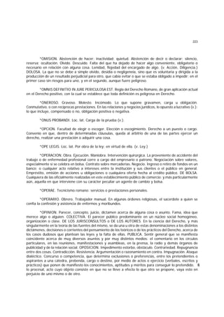 223
*OMISION. Abstención de hacer; inactividad; quietud. Abstención de decir o declarar; silencio,
reserva; ocultación. Olvido. Descuido. Falta del que ha dejado de hacer algo conveniente, obligatorio o
necesario en relación con alguna cosa. Lenidad, flojedad del encargado de algo. (v. Acción, Diligencia.)
DOLOSA. La que no se debe a simple olvido, desidia o negligeneia, sino que es voluntaria y dirigida a la
producción de un resultado perjudicial para otro, que cabía evitar o que se estaba obligado a impedir; en el
primer caso sin riesgos para uno, y en el segundo, aunque fuere peligroso.
*OMNIS DEFINITIO IN JURE PERICULOSA EST. Regla del Derecho Romano, de gran aplicación actual
en el Derecho positivo, con la cual se establece que toda definición es peligrosa en Derecho.
*ONEROSO. Gravoso. Molesto. Incómodo. Lo que supone gravamen, carga u obligación.
Conmutativo, o con recíprocas prestaciones. En las relaciones y negocios jurídicos, lo opuesto a lucrativo (v.);
lo que incluye, compensado o no, obligación positiva o negativa.
*ONUS PROBANDI. Loc. lat. Carga de la prueba (v.).
*OPCION. Facultad de elegir o escoger. Elección o escogimiento. Derecho a un puesto o cargo.
Convenio en que, dentro de determinadas cláusulas, queda al arbitrio de una de las partes ejercer un
derecho, realizar una prestación o adquirir una cosa.
*OPE LEGIS. Loc. lat. Por obra de la ley; en virtud de ella. (v. Ley.)
*OPERACION. Obra. Ejecución. Maniobra. Intervención quirúrgica. La proveniente de accidente del
trabajo o de enfermedad profesional corre a cargo del empresario o patrono. Negociación sobre valores,
especialmente si se celebra en bolsa. Contrato sobre mercaderías. Negocio. Ingreso o retiro de fondos en un
banco; o cualquier acto relativo a intereses entre la institución y sus clientes o el público en general.
Empréstito, emisión de acciones u obligaciones o cualquiera oferta hecha al crédito público. DE BOLSA.
Cualquiera de las oficialmente realizadas en este establecimiento público de comercio; y más particularmente
aún, aquella en que interviene con su carácter peculiar un agente de cambio y bolsa.
*OPERAE. Tecnicismo romano: servicios o prestaciones personales.
*OPERARIO. Obrero. Trabajador manual. En algunas órdenes religiosas, el sacerdote a quien se
confía la confesión y asistencia de enfermos y moribundos.
*OPINION. Parecer, concepto, juicio, dictamen acerca de alguna cosa o asunto. Fama, idea que
merece algo o alguien. COLECTIVA. El parecer público predominante en un núcleo social homogéneo,
organización o clase. DE LOS JURISCONSULTOS o DE LOS AUTORES. En la ciencia del Derecho, y más
singularmente en la teoría de las fuentes del mismo, se da una u otra de estas denominaciones a los distintos
dictámenes, decisiones o corrientes del pensamiento de los teóricos o de los prácticos del Derecho, acerca de
los casos dudosos que plantean las leyes y la falta de ellas. PUBLICA. Sentir general que se manifiesta
coincidente acerca de muy diversos asuntos y por muy distintos medios: el comentario en los círculos
particulares, en las reuniones, manifestaciones y asambleas, en la prensa, la radio y demás órganos de
publicidad y de la relación social. OPOSICION. Impedimento estorbo, obstáculo. Contrariedad. Repugnancia
entre dos cosas. Contradicción. Resistencia. Argumentación o razonamiento en contra. Impugnación. Ataque
dialéctico. Concurso o competencia, que determina exclusiones o preferencias, entre los pretendientes o
aspirantes a una cátedra, prebenda, cargo o destino, por medio de actos o ejercicio (verbales, escritos y
prácticos) que ponen de manifiesto los conocimientos, aptitudes y méritos para conseguir lo pretendido. E
n
lo procesal, acto cuyo objeto consiste en que no se lleve a efecto lo que otro se propone, vaya esto en
perjuicio de uno mismo o de otro.
 