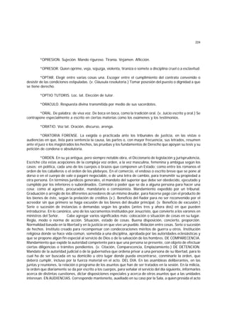 224
*OPRESION. Sujeción. Mando riguroso. Tiranía. Vejamen. Aflicción.
*OPRESOR. Quien oprime, veja, sojuzga, violenta, tiraniza o somete a disciplina cruel o a esclavitud.
*OPTAR. Elegir entre varias cosas una. Escoger entre el cumplimiento del contrato convenido o
desistir de las condiciones estipuladas. (v. Cláusula resolutoria.) Tomar posesión del puesto o dignidad a que
se tiene derecho.
*OPTIO TUTORIS. Loc. lat. Elección de tutor.
*ORACULO. Respuesta divina transmitida por medio de sus sacerdotes.
*ORAL. De palabra; de viva voz. De boca en boca, como la tradición oral. (v. Juicio escrito y oral.) Se
contrapone especialmente a escrito en ciertas materias como los exámenes y los testimonios.
*ORATIO. Voz lat. Oración, discurso, arenga.
*ORATORIA FORENSE. La exigida o practicada ante los tribunales de justicia, en las vistas o
audiencias en que, lista para sentencia la causa, las partes o, con mayor frecuencia, sus letrados, resumen
ante el juez o los magistrados los hechos, las pruebas y los fundamentos de Derecho que apoyan su tesis y su
petición de condena o absolutoria.
*ORDEN. En su ya antigua, pero siempre notable obra, el Diccionario de legislación y jurisprudencia,
Escriche cita estas acepciones de la compleja voz orden, a la vez masculina, femenina y ambigua según los
casos: en política, cada uno de los cuerpos o brazos que componen un Estado; como entre los romanos el
orden de los caballeros o el orden de los plebeyos. En el comercio, el endoso o escrito breve que se pone al
dorso o en el cuerpo de vale o pagaré negociable, o de una letra de cambio, para transmitir su propiedad a
otra persona. En términos jurídicos generales, el mandato del superior que debe ser obedecido, ejecutado y
cumplido por los inferiores o subordinados. Comisión o poder que se da a alguna persona para hacer una
cosa; como al agente, procurador, mandatario o comisionista. Mandamiento expedido por un tribunal.
Graduación o arreglo de los diferentes acreedores de un mismo deudor, para hacerse pago con el producto de
los bienes de éste, según la prelación de créditos (v.). Beneficio del fiador para no ser reconvenido por el
acreedor sin que primero se haga excusión de los bienes del deudor principal. (v. Beneficio de excusión.)
Serie o sucesión de instancias o demandas según los grados (antes tres y ahora dos) en que pueden
introducirse. En lo canónico, uno de los sacramentos instituidos por Jesucristo, que convierte a los varones en
ministros del Señor. Cabe agregar varios significados más: colocación o situación de cosas en su lugar.
Regla, modo o norma de acción. Situación, estado de cosas. Buena disposición, concierto, proporción.
Normalidad basada en la libertad y en la justicia en que vive un pueblo. Relación entre cosas. Serie o sucesión
de hechos. Instituto creado para recompensar con condecoraciones méritos de guerra u otros. Institución
religiosa donde se hace vida común, sometida a una disciplina, aprobada por las autoridades eclesiásticas y
que se propone algún fin especial al servicio de Dios o de la salvación de los hombres. DE COMPARECENCIA.
Mandamiento que expide la autoridad competente para que una persona se presente, con objeto de efectuar
ciertas diligencias o trámites pendientes. (v. Citación, Comparecencia, Emplazamiento.) DE DETENCION.
Mandato de la autoridad judicial o de la gubernativa que ordena privar a una persona de su libertad, para lo
cual ha de ser buscada en su domicilio u otro lugar donde pueda encontrarse, conminarle la orden, que
deberá cumplir, incluso por la fuerza material en el acto. DEL DIA. En las asambleas deliberantes, en las
juntas y reuniones, la relación o programa de los asuntos que han de ser tratados en la sesión. En la milicia,
la orden que diariamente se da por escrito a los cuerpos, para señalar el servicio del día siguiente, informarles
acerca de distintas cuestiones, dictar disposiciones especiales y acerca de otros asuntos que a las unidades
interesan. EN AUDIENCIAS. Corresponde mantenerlo, auxiliado en su caso por la Sala, a quien presida el acto
 