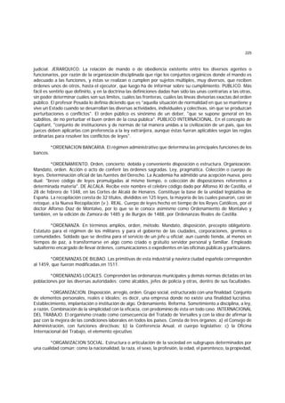 225
judicial. JERARQUICO. La relación de mando o de obediencia existente entre los diversos agentes o
funcionarios, por razón de la organización disciplinada que rige los conjuntos orgánicos donde el mando es
adecuado a las funciones, y éstas se realizan o cumplen por sujetos múltiples, muy diversos, que reciben
órdenes unos de otros, hasta el ejecutor, que luego ha de informar sobre su cumplimiento. PUBLICO. Más
fácil es sentirlo que definirlo, y en la doctrina las definiciones dadas han sido las unas contrarias a las otras,
sin poder determinar cuáles son sus límites, cuáles las fronteras, cuáles las líneas divisorias exactas del orden
público. El profesor Posada lo definía diciendo que es "aquella situación de normalidad en que se mantiene y
vive un Estado cuando se desarrollan las diversas actividades, individuales y colectivas, sin que se produzcan
perturbaciones o conflictos". El orden público es sinónimo de un deber, "que se supone general en los
súbditos, de no perturbar el buen orden de la cosa pública". PUBLICO INTERNACIONAL. En el concepto de
Capitant, "conjunto de instituciones y de normas de tal manera unidas a la civilización de un país, que los
jueces deben aplicarlas con preferencia a la ley extranjera, aunque éstas fueran aplicables según las reglas
ordinarias para resolver los conflictos de leyes".
*ORDENACION BANCARIA. El régimen administrativo que determina las principales funciones de los
bancos.
*ORDENAMIENTO. Orden, concierto; debida y conveniente disposición o estructura. Organización.
Mandato, orden. Acción o acto de conferir las órdenes sagradas. Ley, pragmática. Colección o cuerpo de
leyes. Determinación oficial de las fuentes del Derecho. La Academia ha admitido una acepción nueva, pero
dual: "breve código de leyes promulgadas al mismo tiempo, o colección de disposiciones referentes a
determinada materia". DE ALCALA. Recibe este nombre el célebre código dado por Alfonso XI de Castilla, el
28 de febrero de 1348, en las Cortes de Alcalá de Henares. Constituye la base de la unidad legislativa de
España. La recopilación consta de 32 títulos, divididos en 125 leyes, la mayoría de las cuales pasaron, casi sin
retoque, a la Nueva Recopilación (v.). REAL. Cuerpo de leyes hecho en tiempo de los Reyes Católicos, por el
doctor Alfonso Díaz de Montalvo, por lo que se le conoce asimismo como Ordenamiento de Montalvo y
también, en la edición de Zamora de 1485 y de Burgos de 1488, por Ordenanzas Reales de Castilla.
*ORDENANZA. En términos amplios, orden, método. Mandato, disposición, precepto obligatorio.
Estatuto para el régimen de los militares y para el gobierno de las ciudades, corporaciones, gremios o
comunidades. Soldado que se destina para el servicio de un jefe u oficial; aun cuando tienda, al menos en
tiempos de paz, a transformarse en algo como criado o gratuito servidor personal y familiar. Empleado
subalterno encargado de llevar órdenes, comunicaciones o expedientes en las oficinas públicas y particulares.
*ORDENANZAS DE BILBAO. Las primitivas de esta industrial y naviera ciudad española corresponden
al 1459, que fueron modificadas,en 1511.
*ORDENANZAS LOCALES. Comprenden las ordenanzas municipales y demás normas dictadas en las
poblaciones por las diversas autoridades; como alcaldes, jefes de policía y otras, dentro de sus facultades.
*ORGANIZACION. Disposición, arreglo, orden. Grupo social, estructurado con una finalidad. Conjunto
de elementos personales, reales e ideales; es decir, una empresa donde no existe una finalidad lucrativa.
Establecimiento, implantación o institución de algo. Ordenamiento. Reforma. Sometimiento a disciplina, a ley,
a razón. Combinación de la simplicidad con la eficacia, con predominio de ésta en todo caso. INTERNACIONAL
DEL TRABAJO. El organismo creado como consecuencia del Tratado de Versalles y con la idea de afirmar la
paz con la mejora de las condiciones laborales en todos los países. Consta de tres órganos: a) el Consejo de
Administración, con funciones directivas; b) la Conferencia Anual, el cuerpo legislativo; c) la Oficina
Internacional del Trabajo, el elemento ejecutivo.
*ORGANIZACION SOCIAL. Estructura o articulación de la sociedad en subgrupos determinados por
una cualidad común; como la nacionalidad, la raza, el sexo, la profesión, la edad, el parentesco, la propiedad,
 