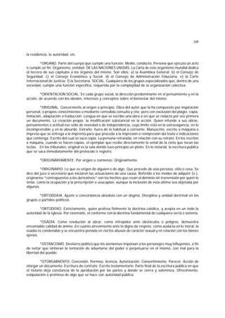 226
la residencia, la autoridad, etc.
*ORGANO. Parte del cuerpo que cumple una función. Medio, conducto. Persona que ejecuta un acto
o cumple un fin. Organismo, entidad. DE LAS NACIONES UNIDAS. La Carta de este organismo mundial dedica
el tercero de sus capítulos a los órganos del mismo. Son ellos: a) la Asamblea General; b) el Consejo de
Seguridad; c) el Consejo Económico y Social; d) el Consejo de Administración Fiduciaria; e) la Corte
Internacional de Justicia; f) la Secretaría. SOCIAL. Cualquiera de los grupos especializados que, dentro de una
sociedad, cumple una función específica, requerida por la complejidad de la organización colectiva.
*ORIENTACION SOCIAL. En cada grupo social, la dirección predominante en el pensamiento y en la
acción, de acuerdo con los ideales, intereses y conceptos sobre el bienestar del mismo.
*ORIGINAL. Concerniente al origen o principio. Obra del autor que la ha compuesto por inspiración
personal, o propios conocimientos o mediante comedida consulta y cita; pero con exclusión del plagio, copia,
imitación, adaptación o traducción. Lengua en que se escribe una obra o en que se redacta por vez primera
un documento. La creación propia; la modificación substancial en la acción. Quien infunde a sus obras,
pensamientos o actitud ese sello de novedad o de independencia, cuyo límite está en la extravagancia, en lo
incomprensible y en lo absurdo. Extraño; fuera de lo habitual o corriente. Manuscrito, escrito a máquina o
impreso que se entrega a la imprenta para que proceda a la impresión o reimpresión del texto e indicaciones
que contenga. Escrito del cual se saca copia. La persona retratada, en relación con su retrato. En los escritos
a máquina, cuando se hacen copias, el ejemplar que recibe directamente la señal de la cinta que tocan las
teclas. En los tribunales, original es la sala dondo tuvo principio un pleito. En lo notarial, la escritura pública
que se saca inmediatamente del protocolo o registro.
*ORIGINARIAMENTE. Por origen o comienzo. Originalmente.
*ORIGINARIO. Lo que es origen de alguien o de algo. Que procede de una persona, sitio o cosa. Se
dice del juez o secretario que iniciaron las actuaciones de una causa. Referido a los modos de adquirir (v.),
originarios *contrapuestos a los derivativos* son los hechos que crean el dominio sin transmisión por quien lo
tenía; como la ocupación y la prescripción o usucapión, aunque la inclusión de esta última sea objetada por
algunos.
*ORTODOXIA. Ajuste o concordancia absoluta con un dogma. Disciplina y unidad doctrinal en los
grupos o partidos políticos.
*ORTODOXO. Estrictamente, quien profesa fielmente la doctrina católica, y acepta en un todo la
autoridad de la Iglesia. Por extensión, el conforme con la doctrina fundamental de cualquiera secta o sistema.
*OSADIA. Como resolución al obrar, como intrepidez ante obstáculos o peligros, demuestra
encomiable calidad de ánimo. En cuanto atrevimiento ante lo digno de respeto, como audacia en lo moral, la
osadía es condenable y se encuentra penada en ciertos abusos de carácter sexual y en relación con los bienes
ajenos.
*OSTRACISMO. Destierro político que los atenienses imponían a los personajes muy influyentes, a fin
de evitar que sintieran la tentación de adueñarse del poder o perpetuarse en el mismo, con mal para la
libertad del pueblo.
*OTORGAMIENTO. Concesión. Permiso, licencia. Autorización. Consentimiento. Parecer. Acción de
otorgar un documento. Escritura de contrato. Escrito testamentario. Parte final de la escritura pública en que
el notario deja constancia de la aprobación por las partes y donde se cierra y solemniza. Ofrecimiento,
estipulación o promesa de algo que se hace con autoridad pública.
 