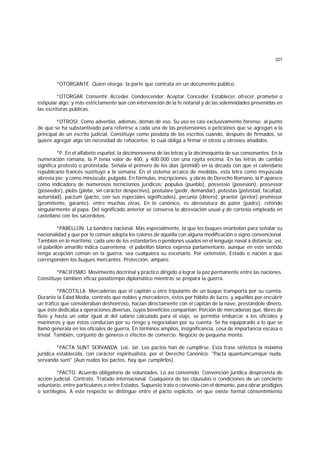 227
*OTORGANTE. Quien otorga; la parte que contrata en un documento público.
*OTORGAR. Consentir. Acceder. Condescender. Aceptar. Conceder. Establecer, ofrecer, prometer o
estipular algo; y más estrictamente aún con intervención de la fe notarial y de las solemnidades prevenidas en
las escrituras públicas.
*OTROSI. Como adverbio, además, demás de eso. Su uso es casi exclusivamente forense; al punto
de que se ha substantivado para referirse a cada una de las pretensiones o peticiones que se agregan a la
principal de un escrito judicial. Constituye como posdata de los escritos cuando, después de firmados, se
quiere agregar algo sin necesidad de rehacerlos; lo cual obliga a firmar el otrosí u otrosíes añadidos.
*P. En el alfabeto español, la décimonovena de las letras y la décimoquinta de sus consonantes. En la
numeración romana, la P tenía valor de 400, y 400.000 con una rayita encima. En las letras de cambio
significa protesto o protestada. Señala el primero de los días (primidi) en la década con que el calendario
republicano francés sustituyó a la semana. En el sistema arcaico de medidas, esta letra como msyúscula
abrevia pie; y como minúscula, pulgada. En fórmulas, inscripciones, y obras de Derecho Romano, la P aparece
como indicadora de númerosos tecnicismos jurídicos: populus (pueblo), possessio (posesión), possessor
(poseedor), plebs (plebe, sin carácter despectivo), postulare (pedir, demandar), potestas (potestad, facultad,
autoridad), pactum (pacto, con sus especiales significados), pecunia (dinero), praetor (pretor) promissor
(promitente, garante), entre muchas otras. En lo canónico, es abreviatura de pater (padre), referido
singularmente al papa. Del significado anterior se conserva la abreviación usual y de cortesía empleada en
castellano con los sacerdotes.
*PABELLON. La bandera nacional. Más especialmente, la que los buques enarbolan para señalar su
nacionalidad y que por lo común adopta los colores de aquélla con alguna modificación o signo convencional.
También en lo marítimo, cada uno de los estandartes o pendones usados en el lenguaje naval a distancia; así,
el pabellón amarillo indica cuarentena; el pabellón blanco expresa parlamentario, aunque en este sentido
tenga acepción común en la guerra, sea cualquiera su escenario. Por extensión, Estado o nación a que
corresponden los buques mercantes. Protección, amparo.
*PACIFISMO. Movimiento doctrinal y práctico dirigido a lograr la paz permanente entre las naciones.
Constituye también eficaz pasatiempo diplomático mientras se prepara la guerra.
*PACOTILLA. Mercaderías que el capitán u otro tripulante de un buque transporta por su cuenta.
Durante la Edad Media, contrato que nobles y mercaderes, éstos por hábito de lucro, y aquéllos por encubrir
un tráfico que consideraban deshonroso, hacían directamente con el capitán de la nave, prestándole dinero,
que éste dedicaba a operaciones diversas, cuyos beneficios compartían. Porción de mercaderías que, libres de
flete y hasta un valor igual al del salario calculado para el viaje, se permitía embarcar a los oficiales y
marineros y que éstos conducían por su riesgo y negociaban por su cuenta. Se ha equiparado a lo que se
llamó generala en los oficiales de guerra. En términos amplios, insignificancia, cosa de importancia escasa o
trivial. También, conjunto de géneros o efectos de comercio. Negocio de pequeña monta.
*PACTA SUNT SERVANDA. Loc. lat. Los pactos han de cumplirse. Esta frase sintetiza la máxima
jurídica establecida, con carácter espiritualista, por el Derecho Canónico: "Pacta quantumcumque nuda,
servanda sunt" (Aun nudos los pactos, hay que cumplirlos).
*PACTO. Acuerdo obligatorio de voluntades. Lo así convenido. Convención jurídica desprovista de
acción judicial. Contrato. Tratado internacional. Cualquiera de las cláusulas o condiciones de un concierto
voluntario, entre particulares o entre Estados. Supuesto trato o convenio con el demonio, para obrar prodigios
o sortilegios. A este respecto se distingue entre el pacto explícito, en que existe formal consentimiento
 