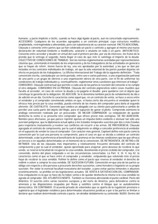 228
humano; y pacto implicíto o tácito, cuando se hace algo ligado al pacto, aun no concertado expresamente.
ACCESORIO. Cualquiera de los acuerdos agregados a un contrato principal, cuya estructura modifica
ampliándola, restringiéndola o alterándola, pero con subsistencia de su carácter esencial. PACTO ADICIONAL.
Cláusula o convenio entre partes que ya han celebrado un pacto o contrato y agregan al mismo una nueva
declaración de voluntad tendente a modificarlo, aclararlo o anularlo en todo o en parte. ANTICRETICO.
Convenio entre acreedor y deudor en virtud del cual el primero percibe, por vía de intereses, los frutos de la
prenda que le entrega el segundo, hasta llegar el caso de que éste le satisfaga el importe de la deuda.
COLECTIVO DE CONDICIONES DE TRABAJO. Son las normas reglamentarias acordadas por representaciones
clasistas que, ostentando el mandato de los empresarios y de los trabajadores de las actividades en general a
que se hayan de referir, tienen fuerza de ley, una vez aprobadas por la autoridad, y las que se dan por
incluidas en los contratos individuales de trabajo, sin que la sola voluntad de las partes puedan dejarlas sin
efecto en perjuicio de los trabajadores. La Oficina internacional del Trabajo dió la siguiente definición: "Toda
convención escrita, concluida por un cierto período, entre uno o varios patronos, o una organización patronal
de una parte y un grupo de obreros o una organización obrera de otra parte, con el fin de uniformar las
condiciones de trabajo individuales y, eventualmente, reglamentar otras cuestiones que interesen al trabajo".
COMISORIO. Cláusula contractual que permite a cada una de las partes la rescisión del convenio si no cumple
el otro obligado. COMISORIO EN LA PRENDA. Cláusula del contrato pignoraticio sobre cosas muebles que
faculta al acreedor, en caso de vencer la deuda y no pagarla el deudor, para quedarse con el objeto que
constituye la garantía de la obligación. DE ADICION. Se le denomina también pacto de señalamiento de día o
de adición en un día. Escriche lo caracteriza como aquel que, en un contrato de venta, se hace a veces entre
el vendedor y el comprador conviniendo ambos en que, si hasta cierto día encuentra el vendedor quien le
ofrezca más precio por la cosa vendida, pueda retirarla de las manos del comprador para darla al segundo
oferente. DE CUOTALITIS. Convenio que celebra un abogado con su cliente para patrocinarlo a cambio de
percibir una cuota parte del objeto del litigio, para el supuesto de ganar el pleito. Comprende asimismo la
análoga convención realizada por un procurador. DE MEJOR COMPRADOR. La estipulación de quedar
deshecha la venta si se presenta otro comprador que ofrece precio más ventajoso. DE NO AGRESION.
Nombre poco afectuoso, ya que parece reprimir apenas un impulso bélico evidente o atenuar tan sólo una
aversión peligrosa, que la diplomacia actual aplica a los tratados temporales suscritos por dos o más Estados
para respetarse mutuamente y resolver sus conflictos sin recurrir a las armas. DE PREFERENCIA. Cláusula
agregada al contrato de compraventa, por la cual el adquirente se obliga a conceder preferencia al vendedor
en el supuesto de vender la cosa el comprador. Con carácter más general, Capitant define este pacto como la
convención por la cual una persona se compromete, para el caso en que se decida a celebrar un contrato
determinado, a dar la preferencia al beneficiario de la promesa en las mismas condiciones que las que ofrezca
un tercero o en aquellas determinadas en el momento de la convención. DE RETROVENTA, DE RETRO o DE
RETRAER. Una de las cláusulas más importantes y relativamente frecuente derivadas del contrato de
compraventa y por la cual el vendedor, quizás apremiado para enajenar, pero deseoso de recobrar lo que
vende, se reserva la facultad de recuperar la cosa vendida, devolviendo el precio recibido del comprador, o lo
convenido, dentro del plazo estipulado o en las circunstancias concertadas. La Part. V, tít. V, ley 42, lo
caracteriza como el que se hace entre el comprador y vendedor, estipulando que volviendo éste el precio
haya de recobrar la cosa vendida. Pothier lo define como el pacto que reserva al vendedor el derecho de
redimir o volver a comprar la cosa vendida. DE SUCESION FUTURA. Convención en que una de las partes se
obliga con respecto a otra persona a procurarle derechos sucesorios, como heredero o legatario en su propia
sucesión. Por violar la esencial facultad revocatoria del testador, y para evitar pactos inmorales o abusivos
económicamente, se prohibe en las legislaciones actuales. DE VENTA A SATISFACCION DEL COMPRADOR.
Esta estipulación es la que se hace de no haber venta o de quedar deshecha la misma si la cosa vendida no
agrada al comprador. DEL ATLANTICO NORTE. También se menciona abreviando el punto cardinal: Pacto del
Atlántico. El suscrito entre varias naciones europeas y del norte de América, para defenderse contra la
amenaza y las disposiciones ocupadas por Rusia y satélites contra el bloque que se autodenomina
democrático. EN CONTRARIO. El acuerdo privado de voluntades que se aparta de la regulación previsora o
supletoria que el legislador establece para determinadas situaciones jurídicas o por si las partes se limitan a
declarar que realizan determinado contrato o pacto, sin detallar debidamente su contenido. NUDO. Dentro del
 