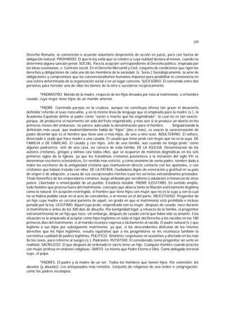 229
Derecho Romano, la convención o acuerdo voluntario desprovisto de acción en juicio, pero con fuerza de
obligación natural. PROHIBIDO. El que la ley veda que se celebre y cuya nulidad declara al menos, cuando no
determina alguna sanción penal. SOCIAL. Para la acepción correspondiente al Derecho político, inspirada por
las ideas rusonianas, v. Contrato social. En el Derecho Mercantil y Civil, conjunto de condiciones que rigen los
derechos y obligaciones de cada uno de los miembros de la sociedad. (v. Socio.) Sociológicamente, la serie de
obligaciones y compromisos que los convencionalismos humanos imponen para posibilitar la convivencia en
una esfera determinada de la organización social o en un lugar concreto. SUCESORIO. El convenido entre dos
personas para heredar una de ellas los bienes de la otra o sucederse recíprocamente.
*PADRASTRO. Marido de la madre, respecto de los hijos llevados por ésta al matrimonio, o el hombre
casado, cuya mujer tiene hijos de un marido anterior.
*PADRE. Corriendo parejas en la crudeza, aunque no constituya ofensa tan grave el desacierto
definidor referido al sexo masculino, y en la misma línea de lenguaje que el empleado para la madre (v.), la
Academia Española define al padre como "varón o macho que ha engendrado"; lo cual no es tan exacto;
porque, de producirse el nacimiento sin vida del fruto engendrado, y más aún si se produce un aborto en los
primeros meses del embarazo, no parece adecuada la denominación para el hombre. Singularizando la
definición más usual, que inadvertidamente habla de "hijos" (dos o más), es exacta la caracterización de
padre diciendo que es el hombre que tiene uno o más hijos, de uno u otro sexo. ADULTERINO. El soltero,
divorciado o viudo que hace madre a una casada. El casado que tiene prole con mujer que no es la suya. DE
FAMILIA o DE FAMILIAS. El casado y con hijos. Jefe de una familia, aun cuando no tenga prole; como
algunos padrastros. Jefe de una casa, así carezca de toda familia. DE LA IGLESIA. Denominación de los
autores cristianos, griegos y latinos casi todos ellos, que se ocuparon de materias dogmáticas en los seis
primeros siglos de la Iglesia; ya que los tratadistas cristianos posteriores a la iniciación del siglo VII se
denominan escritores eclesiásticos. En sentido más estricto, y como sinónimo de santo padre, nombre dado a
todos los escritores de la antigüedad cristiana que mantuvieron directo contacto con los apóstoles, o con
cristianos que habían tratado con ellos. DE LA PATRIA. Ciudadano digno de veneración y gratitud en su país
de origen o de adopción, a causa de sus excepcionales méritos o por los servicios extraordinarios prestados.
Título honorífico de los emperadores romanos, luego atribuido por servilismo o adulación a monarcas de otros
países. Libertador o emancipador de un pueblo. Estadista notable. PADRE ILEGITIMO. En sentido amplio,
todo hombre que procrea fuera del matrimonio, concepto que abarca tanto la filiación estrictamente ilegítima
como la natural. En acepción restringida, el hombre que tiene hijos con mujer que no es la suya y con la cual
no se habría podido casar en el acto de concebirlos, o al menos en el del parto. INCESTUOSO. Progenitor de
un hijo cuya madre es cercana parienta de aquél, en grado en que el matrimonio está prohibido e incluso
penado por la ley. LEGITIMO. Aquel cuya prole, engendrada con su mujer, después de casado, nace durante
el matrimonio o antes de los 300 días de disuelto. Por benignidad legal, y refuerzo de la familia, el progenitor
extramatrimonial de un hijo que nace, sin embargo, después de casado con la que había sido su amante. Esta
situación es la amparada al aceptar como hijos legítimos en todo el rigor del Derecho a los nacidos en los 180
primeros días del matrimonio, si al marido reconoce expresa o tácitamente al nacido. El padre natural (v.) que
legitima a sus hijos por subsiguiente matrimonio; ya que, si los descendientes disfrutan de los mismos
derechos que los hijos legítimos, resulta equitativo que a los progenitores se les reconozca también la
correlativa cualidad de padres legítimos. POLITICO. Sinónimo, respetuoso en ocasiones y afectado en los más
de los casos, para referirse al suegro (v.). Padrastro. PUTATIVO. El considerado como progenitor sin serlo en
realidad. SACRILEGO. El que después de ordenado in sacris tiene un hijo. Cualquier hombre cuando procrea
con mujer profesa en órdenes religiosas. SANTO. Lo mismo que Padre Eterno o Dios. Como delegado terrenal
suyo, el papa.
*PADRES. El padre y la madre de un ser. Todos los hombres que tienen hijos. Por extensión, los
abuelos (y abuelas). Los antepasados más remotos. Conjunto de religiosos de una orden o congregación;
como los padres escolapios.
 
