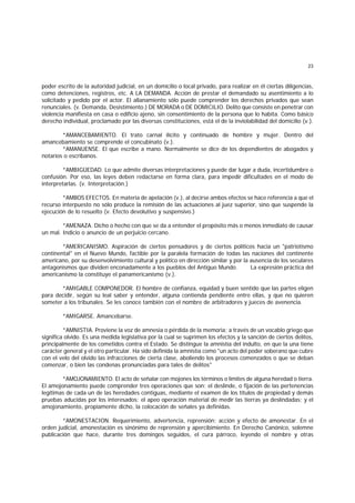 23
poder escrito de la autoridad judicial, en un domicilio o local privado, para realizar en él ciertas diligencias,
como detenciones, registros, etc. A LA DEMANDA. Acción de prestar el demandado su asentimiento a lo
solicitado y pedido por el actor. El allanamiento sólo puede comprender los derechos privados que sean
renunciales. (v. Demanda, Desistimiento.) DE MORADA o DE DOMICILIO. Delito que consiste en penetrar con
violencia manifiesta en casa o edificio ajeno, sin consentimiento de la persona que lo habita. Como básico
derecho individual, proclamado por las diversas constituciones, está el de la inviolabilidad del domicilio (v.).
*AMANCEBAMIENTO. El trato carnal ilícito y continuado de hombre y mujer. Dentro del
amancebamiento se comprende el concubinato (v.).
*AMANUENSE. El que escribe a mano. Normalmente se dice de los dependientes de abogados y
notarios o escribanos.
*AMBIGÜEDAD. Lo que admite diversas interpretaciones y puede dar lugar a duda, incertidumbre o
confusión. Por eso, las leyes deben redactarse en forma clara, para impedir dificultades en el modo de
interpretarlas. (v. Interpretación.)
*AMBOS EFECTOS. En materia de apelación (v.), al decirse ambos efectos se hace referencia a que el
recurso interpuesto no sólo produce la remisión de las actuaciones al juez superior, sino que suspende la
ejecución de lo resuelto (v. Efecto devolutivo y suspensivo.)
*AMENAZA. Dicho o hecho con que se da a entender el propósito más o menos inmediato de causar
un mal. Indicio o anuncio de un perjuicio cercano.
*AMERICANISMO. Aspiración de ciertos pensadores y de ciertos políticos hacia un "patriotismo
continental" en el Nuevo Mundo, factible por la paralela formación de todas las naciones del continente
americano, por su desenvolvimiento cultural y político en dirección similar y por la ausencia de los seculares
antagonismos que dividen enconadamente a los pueblos del Antiguo Mundo. La expresión práctica del
americanismo la constituye el panamericanismo (v.).
*AMIGABLE COMPONEDOR. El hombre de confianza, equidad y buen sentido que las partes eligen
para decidir, según su leal saber y entender, alguna contienda pendiente entre ellas, y que no quieren
someter a los tribunales. Se les conoce también con el nombre de arbitradores y jueces de avenencia.
*AMIGARSE. Amancebarse.
*AMNISTIA. Proviene la voz de amnesia o pérdida de la memoria; a través de un vocablo griego que
significa olvido. Es una medida legislativa por la cual se suprimen los efectos y la sanción de ciertos delitos,
principalmente de los cometidos contra el Estado. Se distingue la amnistía del indulto, en que la una tiene
carácter general y el otro particular. Ha sido definida la amnistía como "un acto del poder soberano que cubre
con el velo del olvido las infracciones de cierta clase, aboliendo los procesos comenzados o que se deban
comenzar, o bien las condenas pronunciadas para tales de delitos"
*AMOJONAMIENTO. El acto de señalar con mojones los términos o límites de alguna heredad o tierra.
El amojonamiento puede comprender tres operaciones que son: el deslinde, o fijación de las pertenencias
legítimas de cada un de las heredades contiguas, mediante el examen de los títulos de propiedad y demás
pruebas aducidas por los interesados; el apeo operación material de medir las tierras ya deslindadas; y el
amojonamiento, propiamente dicho, la colocación de señales ya definidas.
*AMONESTACION. Requerimiento, advertencia, reprensión; acción y efecto de amonestar. En el
orden judicial, amonestación es sinónimo de reprensión y apercibimiento. En Derecho Canónico, solemne
publicación que hace, durante tres domingos seguidos, el cura párroco, leyendo el nombre y otras
 