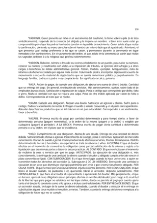 230
*PADRINO. Quien presenta un niño en el sacramento del bautismo, lo tiene sobre la pila (o lo toca
simbólicamente), responde de la creencia del ahijado y le impone un nombre; si bien éste suele estar ya
comprometido por el que los padres han hecho constar en la partida de nacimiento. Quien asiste al que recibe
la confirmación, poniendo su mano derecha sobre el hombro del mismo lado que el apadrinado. Asimismo, el
que presenta cual testigo preferente a los que se casan, y permanece durante la ceremonia en lugar
inmediato a los contrayentes. En el sacramento del orden, el que asiste en la ceremonia al varón que recibe
las sagradas órdenes o a la religiosa que profesa solemnemente.
*PADRON. Relación, nómina o lista de los vecinos o habitantes de un pueblo, para saber su número,
conocer su nombre y clasificarlos con vistas a la imposición de tributos, al ejercicio del sufragio y a otras
cargas o beneficios de índole administrativa general. Patrón, modelo, ejemplar. Antiguamente, nota de
infamia o deshonor recordada por alguna mala acción. Columna de piedra, inscripción, lápida u otra suerte de
monumento o recuerdo material de algún hecho que se quería rememorar pública y perpetuamente. En
lenguaje familiar, padrazo o padre muy complaciente. En significado arcaico, patrono.
*PAGA. Acción de pagar, de cumplir una obligación, de abonar una suma de dinero debida. Cantidad
que se entrega en pago. En general, retribución de servicios. Más concretamente, sueldo, sobre todo el de
empleados burocráticos. Satisfacción o reparación de culpas. Pena o castigo que corresponde por delito, falta
o yerro. Multa o cantidad con que se repara una culpa. Pena de otra índole aplicada por razón de falta o
delito. Correspondencia al trato que se recibe.
*PAGAR. Cumplir una obligación. Abonar una deuda. Satisfacer un agravio u ofensa. Sufrir pena o
castigo. Padecer escarmiento merecido. Entregar el sueldo o salario convenido y en el plazo correspondiente.
Adeudar derechos los productos que se introducen en un país o localidad. Corresponder a un sentimiento,
favor o beneficio.
*PAGARE. Promesa escrita de pago por cantidad determinada y para tiempo cierto, a favor de
determinada persona (pagaré nominativo), a la orden de la misma (pagaré a la orden) o exigible por
cualquiera (pagaré al portador). A LA ORDEN. Promesa escrita de pagar cierta cantidad a determinada
persona o a su orden, en el plazo que se establezca.
*PAGO. Cumplimiento de una obligación. Abono de una deuda. Entrega de una cantidad de dinero
debida. Satisfacción de ofensa o agravio. Padecimiento de castigo, pena o correctivo. Aplicación de merecido
escarmiento. Dación de sueldo o jornal. Correspondencia de afectos o servicios. Premio. Recompensa. Distrito
determinado de tierras o heredades, en especial si se trata de olivares o viñas. A CUENTA. El que el deudor
efectúa en el momento de convenirse la obligación como parcial satisfacción de la misma o sujeto a la
liquidación que las mismas partes o terceros deban practicar. AL CONTADO. El que se efectúa en el momento
de recibirse la cosa o servicio por que se paga. ANTICIPADO. La ejecución de una obligación o, más
concretamente, la entrega de una cantidad de dinero cuando el deudor u obligado cumple antes de vencer el
plazo convenido o fijado. CON SUBROGACION. Es el que tiene lugar cuando lo hace un tercero, a quien se
transmiten todos los derechos del acreedor (v. Subrogación.) DE LO INDEBIDO. Entrega de una cantidad o
ejecución de un acto que disminuye el propio patrimonio por error o por creerse falsamente obligado. POR
CAUSA TORPE. El que se hace por una causa inmoral, injusta o contra Derecho. POR CONSIGNACION. El que
libera al deudor cuando, no pudiendo o no queriendo cobrar el acreedor, deposita judicialmente. POR
CUENTA AJENA. El que hace al acreedor el representante o apoderado del deudor. Más propiamente, el que
un tercero, ajeno al nexo obligatorio en un principio, efectúa en nombre del deudor y con cargo a él, en virtud
de la libertad que para pagar se establece en las leyes civiles, donde se permite el pago por cuenta ajena
tanto si el deudor lo consiente como si lo ignora, e incluso contradiciéndolo. POR ENTREGA DE BIENES. El que
un acreedor acepta, en lugar de la suma de dinero adeudada, cuando el deudor u otro por él le entrega en
substitución alguna cosa mueble o inmueble, o varias. También, cuando la entrega de bienes reemplaza a la
obligación de hacer que no se cumple.
 