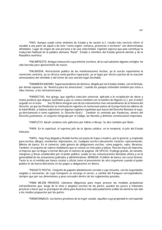 231
*PAIS. Aunque usado como sinónimo de Estado y de nación (v.), resulta más correcto referir el
vocablo a una parte de aquél o de ésta *como región, comarca, provincias o territorio* con determinadas
afinidades. Lugar de origen de una persona o de una colectividad. Capitant expresa que país constituye la
traducción habitual de la palabra alemana "Rand": Estado o miembro del Estado general alemán y de la
República austríaca.
*PALIMPSESTO. Antiguo manuscrito cuya anterior escritura, de la cual subsisten algunos vestigios, ha
sido borrada para aprovecharlo de nuevo.
*PALINODIA. Retractación pública de las manifestaciones hechas, ya la suscite espontánea la
convicción contraria, ya se ofrezca como pacífica reparación, ya se logre por efecto coactivo de la reacción
amenazadora del ofendido o del temor de una sanción legal inevitable.
*PANAMERICANISMO. Supernacionalismo de América, dirigido por los Estados Unidos, con la fórmula,
por demás equívoca, de "América para los americanos"; cuando los yanquis entienden también por éstos a
ellos mismos, a los norteamericanos.
*PANDECTAS. Voz griega, que significa colección universal, aplicada a la recopilación de obras y
textos jurídicos que dispuso Justiniano y que se conoce también con el nombre de Digesto (v.), por el orden
seguido en el texto. Sus 50 libros integran uno de los monumentos más extraordinarios de la historia del
Derecho, ya que las Pandectas se mantuvieron vigentes en numerosos países de Europa hasta los albores de
la Edad Media, y todavía sobreviven en algunas regiones españolas que hacen del Derecho Romano el suyo,
ya directamente o como supletorio. (v. Derecho foral.) También se entiende por Pandectas, dentro del
Derecho justinianeo, el conjunto integrado por el Código, las Novelas y distintas constituciones imperiales.
*PANFLETO. Baralt condena este galicismo por folleto o librejo. Se dice también por libelo.
*PAPA. En lo espiritual, el supremo jefe de la Iglesia católica; en lo temporal, el jefe del Estado
Vaticano.
*PAPEL. Hoja muy delgada y flexible hecha con pasta de trapo o madera, por lo general, y empleada
para escritos, dibujos, envoltorios, impresiones, etc. Cualquier escrito o documento. Carácter, representación.
Billetes de banco. En el comercio, todo género de obligaciones escritas; como pagarés, vales, libranzas.
También, el conjunto de valores mobiliarios que se cotizan en mercados y bolsas. Para las leyes de imprenta,
el impreso que no llegue a formar libro por el número de páginas. DE OFICIO. El pliego grande, de tamaño,
márgenes y líneas establecidos por el poder público, usado en las comunicaciones llamadas oficios y en la
generalidad de las actuaciones judiciales y administrativas. MONEDA. El billete de banco con curso forzoso.
Tanto lo es el emitido por banco estatal u oficial como el proveniente de otro organismo cuando el poder
público le da fuerza liberatoria en los pagos u obligaciones en dinero.
*PAQUETE POSTAL. Conjunto de papeles debidamente cerrado o caja envuelta, con las seguridades
exigidas o necesarias, de cuyo transporte se encarga el correo, a cambio del franqueo correspondiente,
siempre que por sus dimensiones y peso encuadre dentro de los reglamentos postales.
*PARA MEJOR PROVEER. Llámanse diligencias para mejor proveer las medidas probatorias
extraordinarias que, luego de la vista o alegatos escritos de las partes, pueden los jueces y tribunales
practicar o hacer que se practiquen de oficio para ilustrarse más adecuadamente y fallar sin atenerse tan sólo
a los medios propuestos por las partes.
*PARAFERNALES. Los bienes privativos de la mujer casada; aquellos cuya propiedad le corresponde
 