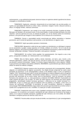 232
exclusivamente, y cuya administración puede conservar incluso en regímenes donde la gestión de los bienes
conyugales se encomienda al marido.
*PARAFRASIS. Explicación, aclaración, interpretación de un texto legal o de una obra jurídica, en
cuanto a la especialidad del Derecho se refiere. Glosa, comentario. Exégesis. Escrito o discurso extenso y
difuso. En lenguaje familiar, malicioso comentario.
*PARAYINFO. Propiamente, aun cuando la voz resulte sumamente afectada, el padrino de bodas.
Mensajero de felicidad o de una buena nueva. En las universidades, el salón principal destinado a los actos
solemnes; como las aperturas de curso, la colación de grados, etc. En los mismos centros de enseñanza,
profesor u otra persona que inaugura el año académico con un discurso de circunstancias.
*PARANOLA. Psicosis o anormalidad mental caracterizada por delirios sistemáticos o ilusiones
persistentes, por lo común de grandeza o persecutorias, y con alucinaciones en algunos casos.
*PARANOICO. Sujeto que padece paranoia o monomanía.
*PARCIALIDAD. Agrupación o unión de los que resaltan sus coincidencias y se distinguen y separan
así de asociaciones o grupos, aunque opuestos en el fondo, similares en la forma. Tal es el caso de las
distintas religiones, de los diversos partidos políticos y de la infinidad de asociaciones y clubes de toda índole.
Amistad, familiaridad, intimidad. Tendencia favorable a cierto parecer o decisión.
*PARCIALMENTE. Sin rectitud. Contra equidad. Con apasionamiento. Con respecto a una o más
partes, excluyendo la totalidad. ant. Amistosamente o con familiaridad.
*PARED. Obra de fábrica (piedra, ladrillo y demás materiales, con barro, yeso, mezcla u otro
elemento aglutinante), a plomo, más alta que gruesa, recta por lo común, que cierra un espacio, establece
una división o sostiene la techumbre. Tabique, si se limita a separar habitaciones u otros espacios. COMUN.
La que pertenece pro indiviso a dos dueños colindantes. MEDIANERA. La pared divisoria que utilizan o pueden
utilizar los dueños de edificios contiguos.
*PARENTESCO. Relación recíproca entre las personas, proveniente de la consanguinidad, afinidad,
adopción o la administración de algunos sacramentos. Esa amplia fórmula comprende las cuatro clases
principales de parentesco: el de consanguinidad o natural, el de afinidad o legal, el civil y el espiritual o
religioso. CIVIL. Denominación que recibe el vínculo determinado por la moderna adopción y por la arrogación
de los antiguos romanos. COLATERAL. Denominado también oblicuo y transversal, es el existente entre
personas que descienden de un tronco común, pero no directamente; como los hermanos, los primos
hermanos y los sobrinos y tíos. (v. estos parentescos y Colateral.) DE DOBLE VINCULO. El procedente de
modo conjunto del padre y de la madre. Se refiere de modo especial a los hermanos que tienen iguales
progenitores, denominados también hermanos germanos, a diferencia de los medios hermanos (v.).
ESPIRITUAL. El que se contrae por razón de bautismo entre los padrinos y el ahijado, y entre éste y el
ministro del sacramento. ILEGITIMO. El procedente de unión concubinaria, adulterina y cualquiera
extraconyugal. POR CONSANGUINIDAD. El que media entre personas que descienden de un tronco común o
cuando una es progenitora de la otra. UTERINO. El creado por la madre exclusivamente.
*PARIDAD. Comparación entre cosas o casos. Igualdad o semejanza entre personas, objetos, hechos
o situaciones. En el comercio y en la banca, coincidencia del valor nominal con el efectivo en los títulos o
valores. En el canje de monedas extranjeras, igualdad del valor intrínseco con el de cambio. DE CASOS.
Identidad o semejanza perfecta de diversos casos entre sí.
*PARIENTE. Persona unida a otra por vínculos de familia, sea el parentesco (v.) por consanguinidad o
 