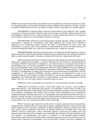 233
afinidad, tanto en la línea ascendente y descendente como en la colateral. El marido con relación a su mujer,
en el lenguaje familiar y como vocativo de algunas consortes. Allegado. Igual. Semejante. Parecido. Los reyes
de España estilaban llamar parientes a los títulos de Castilla carentes de grandeza en el sentido nobiliario.
*PARLAMENTAR. En general, hablar o conversar unas personas con otras. Negociar, tratar. Capitular
o gestionar la entrega de una plaza. Relación verbal con el enemigo, aun referida a materias ajenas al fin de
las hostilidades; como puede ser un canje de prisioneros o una interrupción momentánea en el fuego para
retirar heridos o cadáveres en tierra de nadie. Concertar un contrato.
*PARLAMENTARIO. Referente a un Parlamento político o judicial. Diputado, senador o cualquier otro
representante o miembro de un Parlamento, como Poder legislativo más o menos sincero. Ministro o
magistrado de un Parlamento judicial. Persona que habla en representación de otra u otras. Más
estrictamente, en guerras civiles o internacionales, el representante de uno de los bandos que pasa al
territorio enemigo para hablar con el adversario y proponerle la paz o algún otro extremo.
*PARLAMENTARISMO. Doctrina o sistema que basa en el Parlamento el Poder legislativo e incluso el
gobierno del Estado. Régimen político donde el Parlamento ejerce influjo decisivo en la vida general del país y
sobre los demás poderes públicos. Liberalismo. Dictadura del Parlamento. Degeneración del mismo.
*PARO. Suspensión del trabajo al término de la jornada. Interrupción de las tareas decretada por los
empresarios, a diferencia de la huelga (v.; y, además, Paro patronal). Paro forzoso (v.). Situación del obrero
sin trabajo. FORZOSO. Situación de un trabajador o, con mayor frecuencia, de una gran masa de ellos en
igual localidad o país, y en un oficio y profesión o en varios, caracterizada por encontrarse sin ocupación, y
por causa no imputable a ellos, quienes habitualmente viven de su trabajo. OBRERO. Uno de los sinónimos de
paro forzoso (v.), llamado también desocupación en varios países americanos de habla española, "chómage"
en francés y "unemployment" en inglés, para resaltar que sus consecuencias pesan principalmente sobre los
trabajadores. (v. Paro patronal.) PATRONAL. Decisión voluntaria de los empresarios de cesar en las
actividades laborales a fin de mejorar su posición económica o contrarrestar demandas o conquistas de los
trabajadores. Aun siendo expresión más castiza en nuestro idioma, se encuentra relegada por la locución
inglesa "lock*out", voz en la cual se expone lo pertinente sobre la materia.
*PARRICIDA. Autor o responsable de un parricidio (v.), sea consumado, frustrado o intentado.
*PARRICIDIO. Estrictamente, la muerte criminal dada al padre. Por extensión, muerte punible de
algún íntimo pariente, y que comprende estas especies: a) el matricidio, o muerte dada a la madre; b) el
filicidio, privación delictiva de la vida del hijo o hija; e) sin denominaciones especiales, la muerte inexcusable
de los abuelos y ascendientes más remotos y de los nietos y ulterior descendencia; d) el homicidio de
cualquier pariente por afinidad en línea recta; e) el conyugicidio, con la variedad de uxoricidio si la muerte es
dada por el marido a la mujer; f) el fraticidio, o muerte violenta dada a hermano o hermana, aun cuando esta
forma de parricidio se haya borrado de las legislaciones actuales; g) el homicidio de cualquier otro pariente,
incluso sobrino o tío, en un concepto por demás severo de la familia.
*PARTE. Porción de algo. Fragmento, fracción, trozo. En especial, cada una de dos cosas opuestas o
complementarias. Cantidad concreta o especial de un género o agregado númeroso. Lo que junto con algo
similar compone un todo. Cuota que corresponde en reparto o distribución. Espacio de tiempo; lapso. Sitio,
lugar, paraje. Sección, subdivisión. Cada una de las grandes divisiones de un tratado, libro u otra obra
científica o literaria. Comunicación, noticia. Información rutinaria o especial que los militares dan a los
superiores para enterarlos de las novedades o de la normalidad. Denuncia que en el ejército formula un jefe
con respecto a sus subordinados y que eleva a un superior o a una autoridad judicial castrense.
Denominación del correo que funcionaba cuando el soberano estaba fuera de la corte, para llevar y traer las
órdenes entre el soberano y las autoridades y servir de información. Porción o cuota que se adjudica a un
 