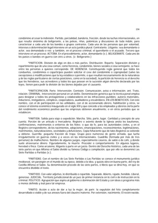 234
condómino al cesar la indivisión. Partido, parcialidad, bandería, fracción, desde las luchas internacionales, en
que resulta sinónimo de beligerante, a las peleas, riñas, polémicas y discusiones de toda índole, para
caracterizar a cada uno de los bandos o grupos contrarios. Cada una de las personas que por voluntad,
intereses o determinación legal interviene en un acto jurídico plural. Contratante. Litigante; sea demandante o
actor, sea demandado o reo; y también, en el proceso criminal, el querellante o el acusado. Tercero que
interviene en un proceso. ACTORA. En el procedimiento, actor, demandante (v.). BELIGERANTE. Cada uno de
los países o bandos en guerra con otro u otros. (v. Beligerante.)
*PARTICION. División de algo en dos o más partes. Distribución. Reparto. Separación división y
repartimiento que de una cosa común, como herencia, condominio, bienes sociales o cosa semejante, se hace
entre las personas a quienes corresponde. DE HERENCIA. Constituyendo regla general que todos los
condueños, condóminos o copartícipes pueden solicitar el cese del condominio o copropiedad (salvo las
excepciones o modificaciones que la ley establece o permite, o que resultan necesariamente de la naturaleza
y de las reglas particulares de ciertas posiciones, como en la sociedad), la partición de herencia es el derecho
que los herederos, sus acreedores y todos los que posean en la sucesión algún derecho declarado por las
leyes, tienen para pedir la división de los bienes dejados por el causante.
*PARTICIPACION. Parte. Intervención. Comisión. Comunicación, aviso o información. ant. Trato,
relación. CRIMINAL. Intervención personal en un delito. Denominación genérica que la técnica penal emplea
para designar a todos los protagonistas y colaboradores en las infracciones punibles: autores materiales,
inductores, instigadores, cómplices, cooperadores, auxiliadores y encubridores. EN LOS BENEFICIOS. Con este
nombre, con el de participación en las utilidades, con el de accionariado obrero, habilitación y otros, se
conoce el sistema económico inaugurado en el siglo XIX y que concede a los empleados y obreros cierta parte
del rendimiento económico positivo que las empresas obtienen anualmente, o en otros períodos que se
establecen.
*PARTIDA. Salida para viaje o expedición. Marcha. Sitio, parte, lugar. Cantidad y concepto de una
cuenta. Porción de un artículo o mercadería. Registro o asiento donde la Iglesia anota los bautismos,
confirmaciones, matrimonios o entierros de los fieles; o que da fe, para las autoridades civiles, y en el
Registro correspondiente, de los nacimientos, adopciones, emancipaciones, reconocimientos, legitimaciones,
matrimonios, naturalizaciones, vecindades y defunciones. Copia fehaciente que de tales Registros se extiende
u obtiene. Guerrilla; pequeña fracción de tropa. Grupo poco numeroso de gente armada, que lucha
irregularmente en guerras civiles y a veces en las internacionales. Cuadrilla (formada por más de tres
personas) de malhechores. Nombre de algunos juegos, especialmente caseros, de salón o de café, y donde
suele atravesarse dinero. Figuradamente, la muerte. Proceder o comportamiento. En algunos lugares,
heredad o finca. Como arcaísmo, litigante o parte en un juicio. Dentro del Derecho histórico, cada una de las
siete partes en que Alfonso el Sabio dividió su famoso Código o compilación, que por ello se denominó Las
Siete Partidas o Partidas (v.).
*PARTIDAS. Con el nombre de Las Siete Partidas o Las Partidas se conoce el monumento jurídico
medioeval, sin parangón en el mundo de su época, debido a la idea, y quizás obra en buena parte, del rey de
Castilla Alfonso el Sabio. Su denominación procede de las siete partes, o libros que se diría hoy, en que se
encuentra dividido el texto.
*PARTIDO. Con valor adjetivo, lo distribuido o repartido. Separado. Abierto, rajado, hendido. Liberal,
generoso. JUDICIAL. Territorio jurisdiccional de un juez de primer instancia en lo civil o de instrucción en lo
criminal. POLITICO. Agrupación que aspira al gobierno o dominación del Estado y con ideas o programa más
o menos definido y leal para tal empresa.
*PARTO. Acción o acto de dar a luz la mujer, de parir: la expulsión del feto completamente
desarrollado o viable y de sus anexos fuera del claustro materno. Por extensión, nacimiento. El recién nacido.
 