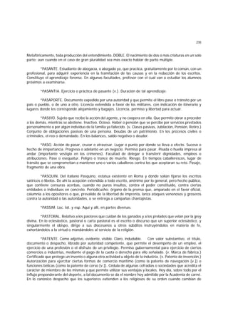 235
Metafóricamente, toda producción del entendimiento. DOBLE. El nacimiento de dos o más criaturas en un solo
parto; aun cuando en el caso de gran pluralidad sea más exacto hablar de parto múltiple.
*PASANTE. Estudiante de abogacía, o abogado ya, que practica, gratuitamente por lo común, con un
profesional, para adquirir experiencia en la tramitación de las causas y en la redacción de los escritos.
Constituye el aprendizaje forense. En algunas facultades, profesor con el cual van a estudiar los alumnos
próximos a examinarse.
*PASANTIA. Ejercicio o práctica de pasante (v.). Duración de tal aprendizaje.
*PASAPORTE. Documento expedido por una autoridad y que permite el libre paso o tránsito por un
país o pueblo, o de uno a otro. Licencia extendida a favor de los militares, con indicación de itinerario y
lugares donde les corresponde alojamiento y bagajes. Licencia, permiso y libertad para actuar.
*PASIVO. Sujeto que recibe la acción del agente, y no coopera en ella. Que permite obrar o proceder
a los demás, mientras se abstiene. Inactivo. Ocioso. Haber o pensión que se percibe por servicios prestados
personalmente o por algún individuo de la familia ya fallecido. (v. Clases pasivas, Jubilación, Pensión, Retiro.)
Conjunto de obligaciones pasivas de una persona. Deudas de un patrimonio. En los procesos civiles o
criminales, el reo o demandado. En los balances, saldo negativo o deudor.
*PASO. Acción de pasar, cruzar o atravesar. Lugar o punto por donde se lleva a efecto. Suceso o
hecho de innportancia. Progreso o adelanto en un negocio. Permiso para pasar. Pisada o huella impresa al
andar (importante vestigio en los crímenes). Facultad de delegar o transferir dignidades, empleos o
atribuciones. Pase o esequátur. Peligro o trance de muerte. Riesgo. En tiempos caballerescos, lugar de
tránsito que se comprometían a mantener uno o varios caballeros contra los que aceptaran su reto. Pasaje,
fragmento de una obra.
*PASQUIN. Del italiano Pasquino, estatua existente en Roma y donde solían fijarse los escritos
satíricos o libelos. De ahí la acepción extendida a todo escrito, anónimo por lo general, pero hecho público,
que contiene censuras acerbas, cuando no puros insultos, contra el poder constituido, contra ciertas
entidades o individuos en concreto. Periodicucho; órgano de la prensa que, amparado en el favor oficial,
calumnia a los opositores o que, prevalido de la libertad de imprenta, lanza ataques venenosos y groseros
contra la autoridad o las autoridades, o se entrega a campañas chantajistas.
*PASSIM. Loc. lat. y esp. Aquí y allí, en partes diversas.
*PASTORAL. Relativo a los pastores que cuidan de los ganados y a los prelados que velan por la grey
divina. En lo eclesiástico, pastoral o carta pastoral es el escrito o discurso que un superior eclesiástico, y
singularmente el obispo, dirige a sus diocesanos u otros súbditos instruyéndolos en materia de fe,
exhortándolos a la virtud o mandándoles al servicio de la religión.
*PATENTE. Como adjetivo, evidente, visible. Claro, indudable. Con valor substantivo, el título,
documento o despacho, librado por autoridad competente, que permite el desempeño de un empleo, el
ejercicio de una profesión o el disfrute de un privilegio. Permiso gubernamental para ejercicio de ciertos
comercios o industrias, mediante el pago de la cuota o derecho para ello señalado. (v. Marca de fábrica.)
Certificado que protege un invento o alguna otra actividad u objeto de la industria. (v. Patente de invención.)
Autorización para ejercitar ciertas formas de comercio marítimo (como la patente de navegación [v.]) o
funciones bélicas (como la patente de corso [v.]). Cédula de algunas cofradías o sociedades que acredita el
carácter de miembro de las mismas y que permite utilizar sus ventajas y locales. Hoy día, sobre todo por el
influjo preponderante del deporte, a tal documento se da el nombre hoy admitido por la Academia de carné.
En lo canónico despacho que los superiores extienden a los religiosos de su orden cuando cambian de
 
