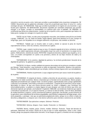236
convento o van de un punto a otro, tanto para acreditar su personalidad como el permiso consiguiente. DE
CORSO. Documento que los gobiernos extendían a favor de un particular para hacer el corso (v.), contra
enemigos del país. DE INVENCION. Título que acredita la prioridad en el registro de una invención, o que
faculta para explotarla. DE NAVEGACION. Documento expedido por autoridad competente que permite
navegar a un buque, acredita su nacionalidad y le autoriza para usar el pabellón. DE SANIDAD. La
certificación que llevan las embarcaciones, cuando van de un puerto a otro, para comprobar que había o no
había peste o peligro de contagio en el punto de saIida.
*PATER. Voz lat. Padre: no sólo como el progenitor masculino, sino también como jefe de una familia
o grupo. "FAMILIAS". Loc. lat. Padre de familia. Según Ulpiano, quien tiene dominio en su casa, aunque no
tenga hijos; pues con tal palabra no se designa solamente a la persona, más también su derecho.
*PATIBULO. Tablado que se levanta sobre el suelo y donde se ejecuta la pena de muerte
especialmente la horca. Entre los romanos, instrumento de suplicio.
*PATRIA. Lugar, ciudad o nación en que se nace. El conjunto sagrado de la tierra, la historia, la vida
presente y las nobles aspiraciones del país y del pueblo al que nos unen el nacimiento o la sangre de los
padres. Políticamente, sinónimo de nación. POTESTAD. Conjunto de derechos y deberes que al padre y, en su
caso, a la madre corresponden en cuanto a las personas y bienes de sus hijos menores de edad y no
emancipados.
*PATRIARCADO. En lo canónico, dignidad de patriarca. Su territorio jurisdiccional. Duración de la
dignidad de patriarca. Su gobierno y autoridad.
*PATRICIO. En Roma, nombre nobiliario de quienes descendían de los primeros senadores creados
por Rómulo. Título honorífico, cuya institución se debe al emperador Constantino. Relativo a los patricios.
Patriota. Privilegiado, noble o descollante por sus virtudes, méritos e incluso riqueza entre sus conciudadanos.
*PATRIMONIAL. Relativo al patrimonio. Lo que a alguien pertenece por causa o razón de los padres o
de la patria.
*PATRIMONIO. El conjunto de bienes, créditos y derechos de una persona y su pasivo, deudas u
obligaciones de índole económica. Bienes o hacienda que se heredan de los ascendientes. Bienes propios,
adquiridos personalmente por cualquier título. Los bienes propios, espiritualizados antes y luego capitalizados
y adscritos a un ordenado, como título y renta para su ordenación. "Conjunto de los derechos y de las cargas,
apreciables en dinero, de que una misma persona puede ser titular u obligada y que constituye una
universalidad jurídica. La palabra se emplea alguna vez para designar una masa de bienes que tiene una
afectación especial; por ejemplo, una fundación" (Capitant). FAMILIAR. Las tendencias modernas que aspiran
a intensificar la producción, en un aspecto material, y a reforzar la vida de familia, como fin ideal, dotándola
de medios bastantes y seguros, y otras conveniencias políticas y generales, han llevado, ya para fomento de
la agricultura, para colonización de territorios despoblados, para facilitar la adquisición del hogar propio, entre
otros propósitos, a proteger, más que un patrimonio propiamente dicho, porque no se refiere a todos los
derechos y obligaciones, a amparar uno o más bienes suficientes para vivienda o existencia de una familia.
*PATROCINADOR. Que patrocina o ampara. Defensor. Protector.
*PATROCINIO. Defensa. Amparo. Favor. Auxilio. Protección. (v. Patronato.)
*PATRON. Norma, modelo, pauta. Criterio, medida. Defensor. Protector. Titular del derecho de
patronato. Manumisor del esclavo. Dueño de la casa en que se recibe alojamiento. Señor o amo. Quien
manda y dirige una pequeña embarcación mercante. En los buques de guerra, el hombre de mar encargado
 