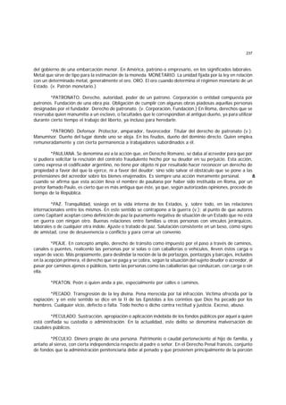 237
del gobierno de una embarcación menor. En América, patrono o empresario, en los significados laborales.
Metal que sirve de tipo para la estimación de la moneda. MONETARIO. La unidad fijada por la ley en relación
con un determinado metal, generalmente el oro. ORO. El oro cuando determina el régimen monetario de un
Estado. (v. Patrón monetario.)
*PATRONATO. Derecho, autoridad, poder de un patrono. Corporación o entidad compuesta por
patronos. Fundación de una obra pía. Obligación de cumplir con algunas obras piadosas aquellas personas
designadas por el fundador. Derecho de patronato. (v. Corporación, Fundación.) En Roma, derechos que se
reservaba quien manumitía a un esclavo, o facultades que le correspondían al antiguo dueño, ya para utilizar
durante cierto tiempo el trabajo del liberto, ya incluso para heredarle.
*PATRONO. Defensor. Protector, amparador, favorecedor. Titular del derecho de patronato (v.).
Manumisor. Dueño del lugar donde uno se aloja. En los feudos, dueño del dominio directo. Quien emplea
remuneradamente y con cierta permanencia a trabajadores subordinados a él.
*PAULIANA. Se denomina así a la acción que, en Derecho Romano, se daba al acreedor para que por
sí pudiera solicitar la rescisión del contrato fraudulento hecho por su deudor en su perjuicio. Esta acción,
como expresa el codificador argentino, no tiene por objeto ni por resultado hacer reconocer un derecho de
propiedad a favor del que la ejerce, ni a favor del deudor; sino sólo salvar el obstáculo que se pone a las
pretensiones del acreedor sobre los bienes enajenados. Es siempre una acción meramente personal. A
u
n
cuando se afirma que esta acción lleva el nombre de pauliana por haber sido instituida en Roma, por un
pretor llamado Paulo, es cierto que es más antigua que éste, ya que, según autorizadas opiniones, procede de
tiempo de la República.
*PAZ. Tranquilidad, sosiego en la vida interna de los Estados, y, sobre todo, en las relaciones
internacionales entre los mismos. En este sentido se contrapone a la guerra (v.); al punto de que autores
como Capitant aceptan como definición de paz la puramente negativa de situación de un Estado que no está
en guerra con ningún otro. Buenas relaciones entre familias u otras personas con vínculos jerárquicos,
laborales o de cualquier otra índole. Ajuste o tratado de paz. Salutación consistente en un beso, como signo
de amistad, cese de desavenencia o conflicto y para cerrar un convenio.
*PEAJE. En concepto amplio, derecho de tránsito como impuesto por el paso a través de caminos,
canales o puentes, realícenlo las personas por sí solas o con caballerías o vehículos, lleven éstos carga o
vayan de vacío. Más propiamente, para deslindar la noción de la de portazgos, pontazgos y barcajes, incluidos
en la acepción primera, el derecho que se paga y se cobra, según la situación del sujeto deudor o acreedor, al
pasar por caminos ajenos o públicos, tanto las personas como las caballerías que conduzcan, con carga o sin
ella.
*PEATON. Peón o quien anda a pie, especialmente por calles o caminos.
*PECADO. Transgresión de la ley divina. Pena merecida por tal infracción. Víctima ofrecida por la
expiación; y en este sentido se dice en la II de las Epístolas a los corintios que Dios ha pecado por los
hombres. Cualquier vicio, defecto o falta. Todo hecho o dicho contra rectitud y justicia. Exceso, abuso.
*PECULADO. Sustracción, apropiación o aplicación indebida de los fondos públicos por aquel a quien
está confiada su custodia o administración. En la actualidad, este delito se denomina malversación de
caudales públicos.
*PECULIO. Dinero propio de una persona. Patrimonio o caudal perteneciente al hijo de familia, y
antaño al siervo, con cierta independencia respecto al padre o señor. En el Derecho Penal francés, conjunto
de fondos que la administración penitenciaria debe al penado y que provienen principalmente de la porción
 