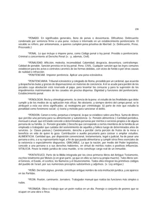 239
*PENADO. En significados generales, lleno de penas o desventuras. Dificultoso. Delincuente
condenado por sentencia firme a una pena; recluso o internado en un establecimiento penitenciario. El
vocablo se refiere, por antonomasia, a quienes cumplen pena privativa de libertad. (v. Delincuente, Preso,
Procesado.)
*PENAL. Lo que incluye o impone pena, como Código penal o ley penal. Presidio o penitenciaría.
Criminal o concerniente al Derecho Penal (v.; y, además, Civil).
*PENALIDAD. Aflicción, molestia, incomodidad. Calamidad, desgracia, desventura, contratiempo.
Calidad de penable. Sanción prevista en la ley penal. Pena. CIVIL. Cualquier sanción que las leyes comunes
establecen para los actos o contratos carentes de las formas debidas, con vicios de fondo o por otras causas
de nulidad o infracción.
*PENITENCIAR. Imponer penitencia. Aplicar una pena eclesiástica.
*PENITENCIARIA. Tribunal eclesiástico y colegiado de Roma, presidido por un cardenal, que acuerda
y despacha las bulas y gracias de dispensaciones en materias de conciencia. A él se acude para perdón de los
pecados cuya absolución está reservada al papa, para levantar las censuras y para la supresión de los
impedimentos matrimoniales de los casados sin precisa dispensa. Dignidad y funciones del penitenciario.
Establecimiento penal.
*PENOLOGIA. Recta y etimológicamente, la ciencia de la pena; el estudio de las finalidades que debe
cumplir y de los medios de su aplicación más eficaz. No obstante, y siempre dentro del campo penal, se le
atribuyen a esta voz otros significados: a) neologismo por criminología; b) parte de éste que estudia la
penalidad como fenómeno social; c) teoría y método para sancionar el delito.
*PENSION. Canon o renta, perpetua o temporal, la que se establece sobre una finca. Suma de dinero
que percibe una persona para su alimentación y subsistencia. (v. Pensión alimenticia ) Cantidad periódica,
mensual o anual, que el Estado concede a determinadas personas por méritos o servicios propios o de alguna
persona de su familia. (v. Pensión graciable.) Derecho que corresponde a ciertos miembros de la familia de un
empleado o trabajador que cuidaba del sostenimiento de aquéllos y fallece luego de determinados años de
servicios. (v. Clases pasivas.) Canónicamente, derecho a percibir cierta porción de frutos de la mesa o
beneficio en vida de quien lo goza. Contribución o auxilio pecuniario para costear o ampliar estudios.
ALIMENTICIA. Cantidad que, por disposición convencional, testamentaria, legal o judicial, ha de pasar una
persona a otra, o a su representante legal, a fin de que pueda alimentarse y cumplir otros fines esenciales de
la existencia o especialmente dispuestos. GRACIABLE. La que la nación, por medio del Poder legislativo,
concede a una persona o a sus derechos habientes, en virtud de méritos reales o positivas influencias.
VITALICIA. Posee la índole jurídica de cosa mueble, si no constituye carga real de un inmueble.
*PENTATEUCO. Parte de la Biblia integrada por los cinco primeros libros del Antiguo Testamento,
escritos totalmente por Moisés (o en gran parte, ya que en ellos se narra su propia muerte). Tales libros son:
el Génesis, el Exodo, el Levítico, los Números y el Deuteronomio. Todos ellos integran los primitivos códigos
del pueblo de Israel, por sus numerosos preceptos substantivos y adjetivos. (v. Ley antigua.)
*PEÑO. Del latín pignus, prenda, constituye antiguo nombre de esta institución jurídica, y así aparece
en las Partidas.
*PEON. Peatón, caminante. Jornalero. Trabajador manual que realiza las funciones más simples o
rudas.
*PEONADA. Obra o trabajo que un peón realiza en un día. Peonaje o conjunto de peones que se
ocupan en una obra o finca.
 