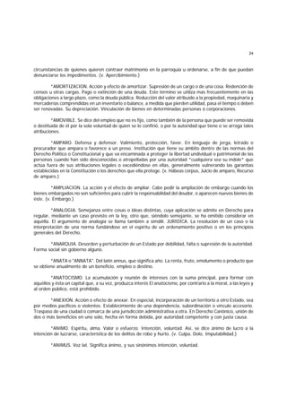 24
circunstancias de quienes quieren contraer matrimonio en la parroquia u ordenarse, a fin de que puedan
denunciarse los impedimentos. (v. Apercibimiento.)
*AMORTIZACION. Acción y efecto de amortizar. Supresión de un cargo o de una cosa. Redención de
censos u otras cargas. Pago o extinción de una deuda. Este término se utiliza mas frecuentemente en las
obligaciones a largo plazo, como la deuda pública. Reducción del valor atribuído a la propiedad, maquinaria y
mercaderías comprendidas en un inventario o balance, a medida que pierden utilidad, pasa el tiempo o deben
ser renovadas. Su depreciación. Vinculación de bienes en determinadas personas o corporaciones.
*AMOVIBLE. Se dice del empleo que no es fijo, como también de la persona que puede ser removida
o destituída de él por la sola voluntad de quien se lo confirió, o por la autoridad que tiene o se arroga tales
atribuciones.
*AMPARO. Defensa y defensor. Valimiento, protección, favor. En lenguaje de jerga, letrado o
procurador que ampara o favorece a un preso. Institución que tiene su ámbito dentro de las normas del
Derecho Político o Constitucional y que va encaminada a proteger la libertad undividual o patrimonial de las
personas cuando han sido desconocidas o atropelladas por una autoridad *cualquiera sea su índole* que
actúa fuera de sus atribuciones legales o excediéndose en ellas, generalmente vulnerando las garantías
establecidas en la Constitución o los derechos que ella protege. (v. Hábeas corpus, Juicio de amparo, Recurso
de amparo.)
*AMPLIACION. La acción y el efecto de ampliar. Cabe pedir la ampliación de embargo cuando los
bienes embargados no son suficientes para cubrir la responsabilidad del deudor, o aparecen nuevos bienes de
éste. (v. Embargo.)
*ANALOGIA. Semejanza entre cosas o ideas distintas, cuya aplicación se admite en Derecho para
regular, mediante un caso previsto en la ley, otro que, siéndolo semejante, se ha omitido considerar en
aquélla. El argumento de analogía se llama también a simdili. JURIDICA. La resolución de un caso o la
interpretación de una norma fundándose en el espíritu de un ordenamiento positivo o en los principios
generales del Derecho.
*ANARQUIA. Desorden y perturbación de un Estado por debilidad, falta o supresión de la autoridad.
Forma social sin gobierno alguno.
*ANATA o "ANNATA". Del latín annus, que significa año. La renta, fruto, emolumento o producto que
se obtiene anualmente de un beneficio, empleo o destino.
*ANATOCISMO. La acumulación y reunión de intereses con la suma principal, para formar con
aquéllos y ésta un capital que, a su vez, produzca interés El anatocismo, por contrario a la moral, a las leyes y
al orden público, está prohibido.
*ANEXION. Acción o efecto de anexar. En especial, incorporación de un territorio a otro Estado, sea
por medios pacíficos o violentos. Establecimiento de una dependencia, subordinación o vínculo accesorio.
Traspaso de una ciudad o comarca de una jurisdicción administrativa a otra. En Derecho Canónico, unión de
dos o más beneficios en uno solo, hecha en forma debida, por autoridad competente y con justa causa.
*ANIMO. Espíritu, alma. Valor o esfuerzo. Intención, voluntad. Así, se dice ánimo de lucro a la
intención de lucrarse, característica de los delitos de robo y hurto. (v. Culpa, Dolo, Imputabilidad.)
*ANIMUS. Voz lat. Significa ánimo, y sus sinónimos intención, voluntad.
 