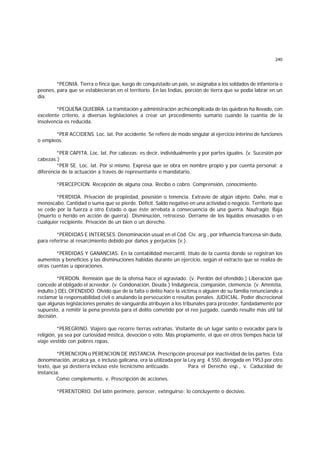240
*PEONIA. Tierra o finca que, luego de conquistado un país, se asignaba a los soldados de infantería o
peones, para que se establecieran en el territorio. En las Indias, porción de tierra que se podía labrar en un
día.
*PEQUEÑA QUIEBRA. La tramitación y administración archicomplicada de las quiebras ha llevado, con
excelente criterio, a diversas legislaciones a crear un procedimiento sumario cuando la cuantía de la
insolvencia es reducida.
*PER ACCIDENS. Loc. lat. Por accidente. Se refiere de modo singular al ejercicio interino de funciones
o empleos.
*PER CAPITA. Loc. lat. Por cabezas; es decir, individualmente y por partes iguales. (v. Sucesión por
cabezas.)
*PER SE. Loc. lat. Por sí mismo. Expresa que se obra en nombre propio y por cuenta personal; a
diferencia de la actuación a través de representante o mandatario.
*PERCEPCION. Recepción de alguna cosa. Recibo o cobro. Comprensión, conocimiento.
*PERDIDA. Privación de propiedad, posesión o tenencia. Extravío de algún objeto. Daño, mal o
menoscabo. Cantidad o suma que se pierde. Déficit. Saldo negativo en una actividad o negocio. Territorio que
se cede por la fuerza a otro Estado o que éste arrebata a consecuencia de una guerra. Naufragio. Baja
(muerto o herido en acción de guerra). Disminución, retroceso. Derrame de los líquidos envasados o en
cualquier recipiente. Privación de un bien o un derecho.
*PERDIDAS E INTERESES. Denominación usual en el Cód. Civ. arg., por influencia francesa sin duda,
para referirse al resarcimiento debido por daños y perjuicios (v.).
*PERDIDAS Y GANANCIAS. En la contabilidad mercantil, título de la cuenta donde se registran los
aumentos y beneficios y las disminuciones habidas durante un ejercicio, según el extracto que se realiza de
otras cuentas u operaciones.
*PERDON. Remisión que de la ofensa hace el agraviado. (v. Perdón del ofendido.) Liberación que
concede al obligado el acreedor. (v. Condonación, Deuda.) Indulgencia, compasión, clemencia. (v. Amnistía,
indulto.) DEL OFENDIDO. Olvido que de la falta o delito hace la víctima o alguien de su familia renunciando a
reclamar la responsabilidad civil o anulando la persecución o resultas penales. JUDICIAL. Poder discrecional
que algunas legislaciones penales de vanguardia atribuyen a los tribunales para proceder, fundadamente por
supuesto, a remitir la pena prevista para el delito cometido por el reo juzgado, cuando resulte más útil tal
decisión.
*PEREGRINO. Viajero que recorre tierras extrañas. Visitante de un lugar santo o evocador para la
religión, ya sea por curiosidad mística, devoción o voto. Más propiamente, el que en otros tiempos hacía tal
viaje vestido con pobres ropas.
*PERENCION o PERENCION DE INSTANCIA. Prescripción procesal por inactividad de las partes. Esta
denominación, arcaica ya, e incluso galicana, era la utilizada por la Ley arg. 4.550, derogada en 1953 por otro
texto, que ya destierra incluso este tecnicismo anticuado. Para el Derecho esp., v. Caducidad de
instancia.
Como complemento, v. Prescripción de acciones.
*PERENTORIO. Del latín perimere, perecer, extinguirse: lo concluyente o decisivo.
 