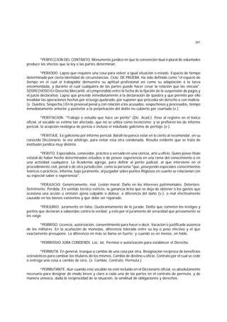 241
*PERFECCION DEL CONTRATO. Monumento jurídico en que la convención dual o plural de voluntades
produce los efectos que la ley o las partes determinan.
*PERIODO. Lapso que requiere una cosa para volver a igual situación o estado. Espacio de tiempo
determinado por cierta identidad de circunstancias. Ciclo. DE PRUEBA. Ha sido definido como "el espacio de
tiempo en el cual el trabajador demuestra su aptitud profesional así como su adaptación a la tarea
encomendada, y durante el cual cualquiera de las partes puede hacer cesar la relación que las vincula".
SOSPECHOSO En Derecho Mercantil, el comprendido entre la fecha de la fijación de la suspensión de pagos y
el juicio declarativo. Lapso que precede inmediatamente a la declaración de quiebra y que permite por ello
invalidar las operaciones hechas por el luego quebrado, por suponer que procedía sin derecho o con malicia.
(v. Quiebra, Sospecha.) En lo proeesal penal y con relación a los acusados, sospechosos y procesados, tiempo
inmediatamente anterior y posterior a la perpetración del delito no cubierto por coartada (v.).
*PERITACION. "Trabajo o estudio que hace un perito" (Dic. Acad.). Pese al registro en el léxico
oficial, el vocablo se estima tan afectado, que no se utiliza como tecnicismo; y se prefieren los de informe
pericial, la acepción neológica de pericia e incluso el indultado galicismo de peritaje (v.).
*PERITAJE. Ex galicismo por informe pericial. Baralt no parece estar en lo cierto al recomendar, en su
conocido Diccionario, la voz arbitraje, para evitar esta otra condenada. Resulta evidente que se trata de
instituión jurídica muy distinta.
*PERITO. Especialista, conocedor, práctico o versado en una ciencia, arte u oficio. Quien posee título
estatal de haber hecho determinados estudios o de poseer experiencia en una rama del conocimiento o en
una actividad cualquiera. La Academia agrega, para definir al perito judicial, al que interviene en el
procedimiento civil, penal o de otra jurisdicción, como la persona "que, poseyendo especiales conocimientos
teóricos o prácticos, informa, bajo juramento, al juzgador sobre puntos litigiosos en cuanto se relacionan con
su especial saber o experiencia".
*PERJUICIO. Genéricamente, mal. Lesión moral. Daño en los intereses patrimoniales. Deterioro.
Detrimento. Pérdida. En sentido técnico estricto, la ganancia lícita que se deja de obtener o los gastos que
ocasiona una acción u omisión ajena culpable o dolosa; a diferencia del daño (v.), o mal efectivamente
causado en los bienes existentes y que debe ser reparado.
*PERJURIO. Juramento en falso. Quebrantamiento de lo jurado. Delito que cometen los testigos y
peritos que declaran a sabiendas contra la verdad; y esto por el juramento de veracidad que previamente se
les exige.
*PERMISO. Licencia, autorización, consentimiento para hacer o decir. Vacación o justificada ausencia
de los militares. En la acuñación de monedas, diferencia tolerada entre su ley o peso efectivo y el que
exactamente presupone. La diferencia en más se llama en fuerte; y cuando es en menos, en feble.
*PERMISSIO JURA CONDENDI. Loc. lat. Permiso o autorización para establecer el Derecho.
*PERMUTA. En general, trueque o cambio de una cosa por otra. Resignación recíproca de beneficios
eclesiásticos para cambiar los titulares de los mismos. Cambio de destino u oficio. Contrato por el cual se cede
o entrega una cosa a cambio de otra. (v. Cambio, Contrato, Permuta.)
*PERMUTANTE. Aun cuando este vocablo no esté incluído en el Diccionario oficial, es absolutamente
necesario para designar de modo breve y claro a cada una de las partes en el contrato de permuta, y de
manera unívoca, dada la reciprocidad de la situación, la similitud de obligaciones y derechos.
 