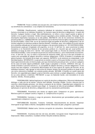 242
*PERMUTAR. Trocar o cambiar una cosa por otra, con recíproca transmisión de la propiedad. Cambiar
sus beneficios los eclesiásticos; o sus empleos los funcionarios.
*PERSONA. Filosóficamente, substancia individual de naturaleza racional (Boecio). Naturaleza
humana encarnada en un individuo (Headrick). Ser humano capaz de derechos y obligaciones; el sujeto del
Derecho. Cualquier hombre o mujer. Más indefinidamente, se refiere a ésta o aquél cuando se ignora el
nombre o no se quiere mencionar. Hombre de gran capacidad u otras notables prendas. Personaje. Quien
desempeña importantes funciones en la vida pública. ABSTRACTA. Uno de los numerosos sinónimos de
persona jurídica (v.). ADMINISTRATIVA. Denominación que la doctrina francesa aplica a las personas jurídicas
de Derecho Público. COLECTIVA. Un ser de existencia legal susceptible de derechos y obligaciones o de ser
término subjetivo en relaciones jurídicas (Sánchez Román). Constituye, pues, otro eslabón en la serie extensa
de la sinonimia utilizada por los autores para designar a las personas jurídicas (v.). DE EXISTENCIA IDEAL.
Denominación usada por el legislador civil argentino, en el art. 31 del Cód. Civ., para caracterizar la índole
incorpórea o no físicamente humana de las personas jurídicas (v.), locución que por usual prefiere en
definitiva a lo largo de todo el tít. I del lib. I del cuerpo legal citado. (v. Persona de existencia visible.) DE
EXISTENCIA VISIBLE. Como correlación de persona de existencia ideal (v.), pero manteniendo el tecnicismo,
el art. 31 del Cód. Civ. arg. se refiere a la persona de existencia visible, que no es otra que el hombre en
cuanto ente susceptible de adquirir derechos o contraer obligaciones. FISICA. El hombre o el individuo del
género humano, con inclusión de la mujer, por supuesto. INCIERTA. La de existencia no comprobada. La de
identidad dudosa. INTERPUESTA. La que presta su nombre o pone su firma para facilitar un acto o contrato.
Quien aparentemente obra en interés propio, pero que efectivamente procede por otro; se trata en cualquiera
de los casos de burlar alguna prohibición, eludir cargas o perjudicar a terceros. JURIDICA. Ente que, no
siendo el hombre o persona natural (v.), es susceptible de adquirir derechos y contraer obligaciones. A esta
noción más bien negativa, o meramente diferenciadora de la otra especie de sujetos del Derecho, de los
individuos humanos, cabe agregar la nota activa de integrar siempre las personas jurídicas un grupo social
con cierta coherencia y finalidad, con estatuto jurídico peculiar. NATURAL. El hombre en cuanto sujeto del
Derecho, con capacidad para adquirir y ejercer derechos, para contraer y cumplir obligaciones, y responder
de sus actos dañosos o delictivos. POR NACER. La que, no habiendo nacido, está concebida en el seno
materno. SOCIAL. Persona jurídica.
*PERSONALIDAD. Aptitud legal para ser sujeto de derechos y obligaciones. Diferencia individual que
distingue a cada uno de los demás. Cáracter bien definido. Personaje notable. Escrito o discurso que se
concreta a determinadas personas, con ofensa o perjuicio de las mismas. Capacidad para comparecer en
juicio. Representación legal y bastante para litigar. (v. Excepción de falta de personalidad.) GREMIAL. La
aptitud para el ejercicio de derechos y obligaciones por las asociaciones profesionales.
*PERSONARSE. Presentarse uno mismo en alguna parte. Comparecer en juicio; apersonarse.
Mostrarse parte en cualquier asunto o negocio. (v. Comparecencia en juicio.)
*PERSONERIA. Funciones o cargo de personero. Americanismo por personalidad jurídica y por
capacidad para comparecer en juicio.
*PERTURBACION. Desorden. Trastorno. Confusión. Desconocimiento de derecho. Inquietud.
Interrupción al que habla o informa. Desequilibrio mental. Alteración de plan, programa o previsión.
*PERVERSIDAD. Maldad suma. Extrema corrupción de costumbres. Anormalidad o degeneración
sexual.
*PERVERSION . Enseñanza del mal, del vicio, del delito. Corrupción moral. Degeneración sexual.
Depravación. Malas costumbres. Crueldad criminal. Resuelta tendencia delictiva.
 