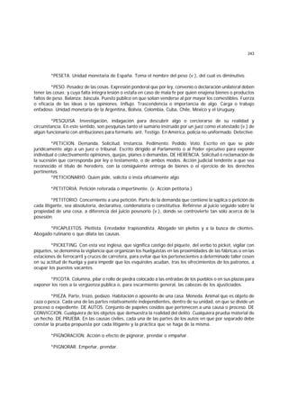 243
*PESETA. Unidad monetaria de España. Toma el nombre del peso (v.), del cual es diminutivo.
*PESO. Pesadez de las cosas. Expresión ponderal que por ley, convenio o declaración unilateral deben
tener las cosas; y cuya falta integra lesión o estafa en caso de mala fe por quien enajena bienes o productos
faltos de peso. Balanza; báscula. Puesto público en que solían venderse al por mayor los comestibles. Fuerza
o eficacia de las ideas o las opiniones. Influjo. Trascendencia o importancia de algo. Carga o trabajo
enfadoso. Unidad monetaria de la Argentina, Bolivia, Colombia, Cuba, Chile, México y el Uruguay.
*PESQUISA. Investigación, indagación para descubrir algo o cerciorarse de su realidad y
circunstancia. En este sentido, son pesquisas tanto el sumario instruído por un juez como el atestado (v.) de
algún funcionario con atribuciones para formarlo. ant. Testigo. En América, policía no uniformado. Detective.
*PETICION. Demanda. Solicitud. Instancia. Pedimento. Pedido. Voto. Escrito en que se pide
juridícamente algo a un juez o tribunal. Escrito dirigido al Parlamento o al Poder ejecutivo para exponer
individual o colectivamente opiniones, quejas, planes o demandas. DE HERENCIA. Solicitud o reclamación de
la sucesión que corresponda por ley o testamento, o de ambos modos. Acción judicial tendente a que sea
reconocido el título de heredero, con la consiguiente entrega de bienes o el ejercicio de los derechos
pertinentes.
*PETICIONARIO. Quien pide, solicita o insta oficialmente algo.
*PETITORIA. Petición reiterada o impertinente. (v. Acción petitoria.)
*PETITORIO. Concerniente a una petición. Parte de la demanda que contiene la súplica o petición de
cada litigante, sea absolutoria, declarativa, condenatoria o constitutiva. Refiérese al juicio seguido sobre la
propiedad de una cosa, a diferencia del juicio posesorio (v.), donde se controvierte tan sólo acerca de la
posesión.
*PICAPLEITOS. Pleitista. Enredador trapisondista. Abogado sin pleitos y a la busca de clientes.
Abogado rutinario o que dilata las causas.
*PICKETING. Con esta voz inglesa, que significa castigo del piquete, del verbo to picket, vigilar con
piquetes, se denomina la vigilancia que organizan los huelguistas en las proximidades de las fábricas o en las
estaciones de ferrocarril y cruces de carretera, para evitar que los pertenecientes a determinado taller cesen
en su actitud de huelga y para impedir que los esquiroles acudan, tras los ofrecimientos de los patronos, a
ocupar los puestos vacantes.
*PICOTA. Columna, pilar o rollo de piedra colocado a las entradas de los pueblos o en sus plazas para
exponer los reos a la vergüenza pública o, para escarmiento general, las cabezas de los ajusticiados.
*PIEZA. Parte, trozo, pedazo. Habitación o aposento de una casa. Moneda. Animal que es objeto de
caza o pesca. Cada una de las partes relativamente independientes, dentro de su unidad, en que se divide un
proceso o expediente. DE AUTOS. Conjunto de papeles cosidos que pertenecen a una causa o proceso. DE
CONVICCION. Cualquiera de los objetos que demuestra la realidad del delito. Cualquiera prueba material de
un hecho. DE PRUEBA. En las causas civiles, cada una de las partes de los autos en que por separado debe
constar la prueba propuesta por cada litigante y la práctica que se haga de la misma.
*PIGNORACION. Acción o efecto de pignorar, prendar o empañar.
*PIGNORAR. Empeñar, prendar.
 