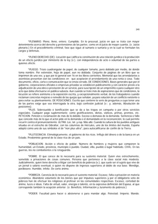 245
*PLENARIO. Pleno, lleno, entero. Cumplido. En lo procesal, juicio en que se trata con mayor
detenimiento acerca del derecho y pretensiones de las partes; como en el juicio de mayor cuantía. (v. Juicio
plenario.) En el procedimiento criminal, fase que sigue al sumario o sumaria y en la cual se formulan los
cargos y defensas.
*PLENO DERECHO (DE). Locución que califica la constitución de una relación jurídica o la producción
de un efecto jurídico por ministerio de la ley (v.), con independencia de acto o voluntad de las partes a
quienes afecte.
*PLIEGO. Trozo cuadrangular de papel, de cualquier tamaño, pero doblado por medio, de donde
toma nombre. Por extensión, hoja de papel, aun no doblada. Conjunto de páginas de un libro que se
imprimen de una vez, y que por lo general son 16 en los libros corrientes. Memorial que los arrendatarios o
asentistas presentan eon las condiciones en que aceptarán el arrendamiento de una renta o cosa. Todo
documento, oficio, carta o comunicación que se envía cerrado. DE CONDICIONES. Bases generales que por el
gobierno, corporaciones oficiales o empresas privadas se establecen públicamente y con carácter previo a la
adjudicación de una obra o prestación de un servicio, para suscripción de un empréstito o para cualquier otro
acto que deba efectuarse en pública subasta. Aun cuando se trate más de aspiraciones que de condiciones, la
locución se refiere asimismo a la exposición escrita, y excepcionalmente verbal, de los trabajadores cuando
reclaman concretas mejoras o remedio de las quejas que señalan, ya para solución de un conflicto existente o
para evitar su planteamiento. DE POSICIONES. Escrito que contiene la serie de preguntas a cuyo tenor una
de las partes exige que sea interrogada la otra, bajo confesión judicial (v.; y, además, Absolución de
posiciones).
*PLUS. Sobresueldo o bonificación que se da a las tropas en campaña o por otros servicios
especiales. Cualquier pago suplementario; como gratificaciones, dietas, viáticos, primas, premios, etc.
PETICION. Petición o reclamación de más de lo debido. Exceso o demasía de la demanda. Sentencia o fallo
que concede más de lo que el actor pide en la demanda o el demandado en la reconvención, lo cual permite
recurrir contra el pronunciamiento. ULTRA. Loc. lat. y esp. Más allá. Cuando la cultura de los pueblos antiguos
situaba en el estrecho de Gibraltar, con las columnas de Hércules, uno de los límites del mundo, España
adoptó como uno de sus símbolos el de "non plus ultra", para autocalificarse de confín de la Tierra.
*PLUTOCRACIA. Etimológicamente, el gobierno de los ricos. Influjo del dinero o de la banca en un
Estado. Predominio general de la clase rica de un país.
*POBLACION. Acción o efecto de poblar. Número de hombres y mujeres que componen la
humanidad, un Estado, provincia, municipio o pueblo. Ciudad, villa, pueblo o lugar habitado. CIVIL. En las
guerras, los no combatientes o la retaguardia.
*POBRE. El que carece de lo necesario para su sustento material. Quien vive estrechamente,
sometido a privaciones de cosas comunes. Persona que pertenece a la clase social más modesta.
Judicialmente, quien tiene derecho a litigar con beneficio de pobreza (v.), que suele ser el sujeto que vive de
un jornal o salario eventual, o quien no dispone de ingresos superiores al doble de esa base. Mendigo,
pordiosero. Humilde, infeliz. De corto ánimo.
*POBREZA. Carencia de lo necesario para el sustento material. Escasez, falta o privación en materia
económica. Abandono voluntario de los bienes que por impulsos superiores y por el obligatorio voto de
pobreza han de efectuar los religiosos al profesar en las comunidades respectivas. Escasez, cortedad de
ánimo, luces o ideas. Falta de virtud, valor, energía o talento, en la expresiva definición del Espasa, al que
corresponde también la acepción anterior. (v. Beneficio, Información y Juramento de pobreza.)
*PODER. Facultad para hacer o abstenerse o para mandar algo. Potestad. Imperio. Mando.
 