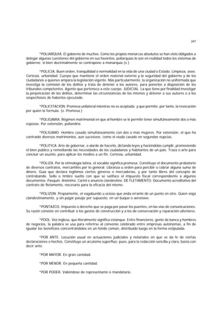 247
*POLIARQUIA. El gobierno de muchos. Como los propios monarcas absolutos se han visto obligados a
delegar algunas cuestiones del gobierno en sus favoritos, poliarquías lo son en realidad todos los sistemas de
gobierno; si bien doctrinalmente se contrapone a monarquía (v.)
*POLICIA. Buen orden, tranquilidad o normalidad en la vida de una ciudad o Estado. Limpieza, aseo.
Cortesía, urbanidad. Cuerpo que mantiene el orden material externo y la seguridad del gobierno y de los
ciudadanos a quienes ampara la legislación vigente. Más particularmente, la organización no uniformada que
investiga la comisión de los delitos y trata de detener a los autores, para ponerlos a disposición de los
tribunales competentes. Agente que pertenece a este cuerpo. JUDICIAL. La que tiene por finalidad investigar
la perpetración de los delitos, determinar las circunstancias de los mismos y detener a sus autores o a los
sospechosos de haberlos ejecutado.
*POLICITACION. Promesa unilateral mientras no es aceptada; y que permite, por tanto, la revocación
por quien la formula. (v. Promesa.)
*POLIGAMIA. Régimen matrimonial en que al hombre se le permite tener simultáneamente dos o más
esposas. Por extensión, poliandria.
*POLIGAMO. Hombre casado simultáneamente con dos o más mujeres. Por extensión, el que ha
contraído diversos matrimonios, aun sucesivos; como el viuda casado en segundas nupcias.
*POLITICA. Arte de gobernar, o alarde de hacerlo, dictando leyes y haciéndolas cumplir, promoviendo
el bien público y remediando las necesidades de los ciudadanos y habitantes de un país. Traza o arte para
concluir un asunto, para aplicar los medios a un fin. Cortesía, urbanidad.
*POLIZA. Por la etimología latina, el vocablo significa promesa. Constituye el documento probatorio
de diversos contratos, mercantiles por lo general. Libranza u orden para percibir o cobrar alguna suma de
dinero. Guía que declara legítimos ciertos géneros o mercaderías, y por tanto libres del concepto de
contrabando. Sello o timbre suelto con que se satiface el impuesto fiscal correspondiente a algunos
documentos. Pasquín. Anónimo. Cartel o anuncio clandestino. DE FLETAMENTO. Documento acreditativo del
contrato de fletamento, necesario para la eficacia del mismo.
*POLIZON. Propiamente, el vagabundo u ocioso que anda errante de un punto en otro. Quien viaja
clandestinamente, y sin pagar pasaje por supuesto, en un buque o aeronave.
*PONTAZCO. Impuesto o derecho que se paga por pasar los puentes, en las vías de comunicaciones.
Su razón consiste en contribuir a los gastos de construcción y a los de conservación y reparación ulteriores.
*POOL. Voz inglesa, que literalmente significa estanque. Entre financieros, gente de banca y hombres
de negocios, la palabra se usa para referirse al convenio celebrado entre empresas autónomas, a fin de
igualar los beneficios concentrándolos en un fondo común, distribuído luego en la forma estipulada.
*POR ANTE. Locución usual en actuaciones judiciales y notariales en que se da fe de ciertas
declaraciones o hechos. Constituye un arcaísmo superfluo; pues, para la redacción sencilla y clara, basta con
decir ante.
*POR MAYOR. En gran cantidad.
*POR MENOR. En pequeña cantidad.
*POR PODER. Valiéndose de representante o mandatario.
 