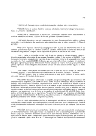 248
*PORCENTAJE. Tanto por ciento; rendimiento o exacción calculado sobre cien unidades.
*PORCION. Parte de un todo. Ración o prebenda catedralicia. Gran número de personas o cosas.
Cuota en un reparto o distribución.
*PORNOGRAFIA. Tratado sobre la prostitución. Obscenidad o salacidad en las obras literarias o
artísticas. Obra o escrito lascivo. Conjunto de dibujos, grabados o pinturas obscenos.
*PORTADOR. Quien lleva o trae una cosa de una a otra parte. Tenedor de efectos públicos o valores
comerciales y no nominativos, sino pagaderos a quien los exhibe y exige su valor o prestación. (v. Título al
portador.)
*PORTAZGO. Impuesto o derecho que se paga o se cobra al pasar por determinados sitios de los
caminos, ya se transite a pie, en caballería o vehículo. Caseta o edificio donde se cobra este derecho de
circulación. Antiguamente, cualquier tributo pagado en las puertas de entrada de una ciudad.
*PORTE. Porteo o conducción de una cosa. Precio del transporte. Comportamiento, conducta.
Aspecto, presentación o disposición de una persona. Capacidad o cabida. (v. Carta de porte.) DEBIDO. En los
transportes ferroviarios principalmente, expresión de que el precio del mismo ha de ser pagado en el punto
de destino. (v. Porte pagado.) PAGADO. Indicación que una empresa ferroviaria o cualquier otro porteador
hace para expresar que el precio del transporte ha sido satisfecho al hacerse el envío; y que por tanto el
género o producto ha de entregarse al destinatario sin que éste deba abonar cantidad alguna. (v. Porte
debido.)
*PORTEADOR. Quien portea o transporta personas o cosas por oficio o precio. Se concreta al
transporte terrestre, incluído el efectuado por ríos y canales. (v. Acarreador, Cargador; Transporte.)
*PORTEAR. Conducir, llevar o trasladar una cosa de un lugar a otro mediante el precio o porte
convenido o vigente. (v. Contrato de transporte.)
*POSEEDOR. Quien posee o tiene algo en su poder, con graduación jurídica que se extiende del
simple tenedor al propietario, aun cuando sea a este último al que se contraponga más especialmente el
término; porque el poseedor constituye un propietario en potencia, por apariencia de dominio o por el
propósito de adquirirlo a través de la prescripción. DE BUENA FE. El que cree sinceramente que es suya o
puede tener como propia la cosa que posee. Más técnicamente, quien por justo título ha adquirido una cosa
de quien creía ser su dueño o tener derecho a enajenarla o como expresa el codificador argentino, "cuando el
poseedor, por ignorancia o error de hecho se persuadiere de su legitimidad". DE MALA FE. Quien tiene,
detiene o retiene lo que sabe que no le pertenece. "El que tiene en su poder una cosa ajena con el designio
de apropiársela, sin título traslativo de dominio; y el que tiene una cosa en virtud de título legítimo, pero de
persona que sabía no tener derecho a enajenarla" (Escriche).
*POSEER. Tener materialmente una cosa en nuestro poder. Encontrarse en situación de disponer y
disfrutar directamente de ella. Ser dueño o propietario de una cosa. Creer serlo o pretenderlo por reunir la
condición de poseedor de buena fe o de mala fe. Conocer a fondo una ciencia, arte o idioma. Tener acceso
carnal.
*POSESION. Estrictamente, el poder de hecho y de derecho sobre una cosa material, constituído por
un elemento intencional o ánimus (la creencia y el propósito de tener la cosa como propia) y un elemento
físico o corpus (la tenencia o disposición efectiva de un bien material). Tenencia. Detentación. Goce o
ejercicio de un derecho. Bien o cosa poseída. Apoderamiento del espíritu humano por otro, que lo domina y
gobierna o extravía. Cópula carnal. ACTUAL. La del que ejerce el poder de hecho efectivo en el momento
 