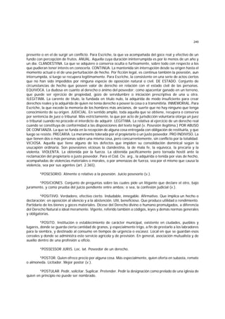 249
presente o en el de surgir un conflicto. Para Escriche, la que va acompañada del goce real y efectivo de un
fundo con percepción de frutos. ANUAL. Aquella cuya duración ininterrumpida es por lo menos de un año y
un día. CLANDESTINA. La que se adquiere o conserva oculta o furtivamente, sobre todo con respecto a los
que pudieran tener interés en conocerla. CONTINUA. La mantenida sin interrupción desde su origen hasta el
momento actual o el de una perturbación de hecho. Por ficción legal, es continua también la posesión, aun
interrumpida, si luego se recupera legítimamente. Para Escriche, la consistente en una serie de actos ciertos
que no han sido impedidos por ninguna especie de oposición natural o civil. DE ESTADO. Conjunto de
circunstancias de hecho que poseen valor de derecho en relación con el estado civil de las personas.
EQUIVOCA. La dudosa en cuanto al derecho o ánimo del poseedor; como apacentar ganado en un terreno,
que puede ser ejercicio de propiedad, gozo de servidumbre o iniciación prescriptiva de una u otra.
ILEGITIMA. La carente de título, la fundada en título nulo, la adquirida de modo insuficiente para crear
derechos reales y la adquirida de quien no tenía derecho a poseer la cosa o a transmitirla. INMEMORIAL. Para
Escriche, la que excede la memoria de los hombres más ancianos, de suerte que no hay ninguno que tenga
conocimiento de su origen. JUDICIAL. En sentido amplio, toda aquella que se obtiene, recupera o conserva
por sentencia de juez o tribunal. Más estrictamente, la que por acto de jurisdicción voluntaria otorga un juez
o tribunal cuando no procede el interdicto de adquirir. LEGITIMA. La relativa al ejercicio de un derecho real
cuando se constituya de conformidad a las disposiciones del texto legal (v. Posesión ilegítima.) POR ABUSO
DE CONFIANZA. La que se funda en la recepción de alguna cosa entregada con obligación de restituirla, y que
luego se resiste. PRECARIA. La meramente tolerada por el propietario o un justo poseedor. PRO INDIVISO. La
que tienen dos o más personas sobre una misma cosa, pero concurrentemente, sin conflicto por la totalidad.
VICIOSA. Aquella que tiene alguno de los defectos que impiden su consolidación dominical según la
usucapión ordinaria. Son posesiones viciosas la clandestina, la de mala fe, la equívoca, la precaria y la
violenta. VIOLENTA. La obtenida por la fuerza. La obtenida pacíficamente pero tornada hostil ante la
reclamación del propietario o justo poseedor. Para el Cód. Civ. arg., la adquirida o tenida por vías de hecho,
acompañadas de violencias materiales o morales, o por amenazas de fuerza, sea por el mismo que causa la
violencia, sea por sus agentes (art. 2.365).
*POSESORIO. Atinente o relativo a la posesión. Juicio posesorio (v.).
*POSICIONES. Conjunto de preguntas sobre las cuales pide un litigante que declare el otro, bajo
juramento, y como prueba del juicio pendiente entre ambos; o sea, la confesión judicial (v.).
*POSITIVO. Verdadero, efectivo cierto. Indudable, innegable. Afirmativo. Que implica un hecho o
declaración; en oposición al silencio y a la abstención. Util, beneficioso. Que produce utilidad o rendimiento.
Partidario de los bienes y goces materiales. Dícese del Derecho divino o humano promulgados, a diferencia
del Derecho Natural o ideal meramente. Vigente, referido también a códigos, leyes y demás normas generales
y obligatorias.
*POSITO. Institución o establecimiento de carácter municipal, existente en ciudades, pueblos y
lugares, donde se guarda cierta cantidad de granos, y especialmente trigo, a fin de prestarlo a los labradores
para la siembra, y destinado al consumo en tiempos de urgencia o escasez. Local en que se guardan esos
cereales y donde se administra este servicio agrícola y de previsión. En general, asociación mutualista y de
auxilio dentro de una profesión u oficio.
*POSSESSOR JURIS. Loc. lat. Poseedor de un derecho.
*POSTOR. Quien ofrece precio por alguna cosa. Más especialmente, quien oferta en subasta, remate
o almoneda. Licitador. Mejor postor (v.).
*POSTULAR. Pedir, solicitar. Suplicar. Pretender. Pedir la designación como prelado de una iglesia de
quien en principio no puede ser nombrado.
 