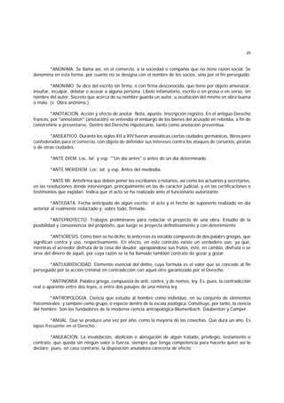 25
*ANONIMA. Se llama así, en el comercio, a la sociedad o compañía que no tiene razón social. Se
denomina en esta forma, por cuanto no se designa con el nombre de los socios, sino por el fin perseguido.
*ANONIMO. Se dice del escrito sin firma, o con firma desconocida, que tiene por objeto amenazar,
insultar, inculpar, delatar o acusar a alguna persona. Libelo infamatorio, escrito o en prosa o en verso, sin
nombre del autor. Secreto que acerca de su nombre guarda un autor, u ocultación del mismo en obra buena
o mala. (v. Obra anónima.)
*ANOTACION. Acción y efecto de anotar. Nota, apunte. Inscripción registro. En el antiguo Derecho
francés, por "annotation" (anotación) se entendía el embargo de los bienes del acusado en rebeldía, a fin de
constreñirle a presentarse. Dentro del Derecho Hipotecario, tanto como anotación preventiua.
*ANSEATICO. Durante los siglos XII a XIV fueron anseáticas ciertas ciudades germánicas, libres pero
confederadas para el comercio, con objeto de defender sus intereses contra los ataques de corsarios, piratas
o de otras ciudades.
*ANTE DIEM. Loc. lat. y esp. ""Un día antes" o antes de un día determinado.
*ANTE MERIDIEM. Loc. lat. y esp. Antes del mediodía.
*ANTE MI. Antefirma que deben poner los escribanos o notarios, así como los actuarios y secretarios,
en las resoluciones donde intervengan, principalmente en las de carácter judicial, y en las certificaciones o
testimonios que expidan. Indica que el acto se ha realizado ante el funcionario autorizante.
*ANTEDATA. Fecha anticipada de algún escrito; el acto y el hecho de suponerlo realizado en día
anterior al realmente redactado y, sobre todo, firmado.
*ANTEPROYECTO. Trabajos preliminares para redactar el proyecto de una obra. Estudio de la
posibilidad y conveniencia del propósito, que luego se proyecta definitivamente y con detenimiento
*ANTICRESIS. Como bien se ha dicho, la anticresis es vocablo compuesto de dos palabrs griegas, que
significan contra y uso, respectivamente. En efecto, en este contrato existe un verdadero uso; ya que,
mientras el acreedor disfruta de la cosa del deudor, apropiándose sus frutos, éste, en cambio, disfruta o se
sirve del dinero de aquél, por cuya razón se la ha llamado también contrato de gozar y gozar.
*ANTIJURIDICIDAD. Elemento esencial del delito, cuya formula es el valor que se concede al fin
perseguido por la acción criminal en contradicción con aquel otro garantizado por el Derecho.
*ANTINOMIA. Palabra griega, compuesta de anti, contra, y de nomos, ley. Es, pues, la contradicción
real o aparente entre dos leyes, o entre dos pasajes de una misma ley.
*ANTROPOLOGIA. Ciencia que estudia al hombre como individuo, en su conjunto de elementos
físicomorales; y también como grupo, o especie dentro de la escala zoológica. Constituye, por tanto, la ciencia
del hombre. Son los fundadores de la moderna ciencia antropológica Blumenbach, Daubenton y Camper.
*ANUAL. Que se produce una vez por año, como la mayoría de las cosechas. Que dura un año. Es
lapso frecuente en el Derecho.
*ANULACION. La invalidación, abolición o abrogación de algún tratado, privilegio, testamento o
contrato, que queda sin ningún valor o fuerza, siempre que tenga competencia para hacerlo quien así lo
declare; pues, en caso contrario, la disposición anuladora carecería de efecto.
 