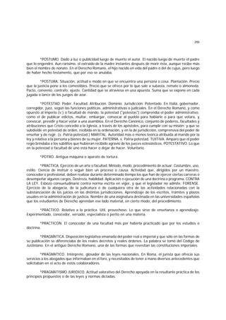 250
*POSTUMO. Dado a luz o publicidad luego de muerto el autor. El nacido luego de muerto el padre
que lo engendró. Aun rarísimo, el extraido de la madre instantes después de morir ésta, aunque recibe más
bien el nombre de nonato. En el Derecho Romano, el hijo nacido en vida del padre o del de cujus, pero luego
de haber hecho testamento, que por eso se anulaba.
*POSTURA. Situación, actitud o modo en que se encuentra una persona o cosa. Plantación. Precio
que la justicia pone a los comestibles. Precio que se ofrece por lo que sale a subasta, remate o almoneda.
Pacto, convenio, contrato, ajuste. Cantidad que se atraviesa en una apuesta. Suma que se expone en cada
jugada o lance de los juegos de azar.
*POTESTAD. Poder. Facultad. Atribución. Dominio. Jurisdicción. Potentado. En Italia, gobernador,
corregidor, juez, según las funciones políticas, administrativas o judiciales. En el Derecho Romano, y como
opuesto al imperio (v.) o facultad de mando, la potestad ("potestas") comprendía el poder administrativo;
como el de publicar edictos, multar, embargar, convocar al pueblo para hablarle o para que votara, y
convocar, presidir y hacer votar a una asamblea. En el Derecho Canónico, conjunto de poderes, facultades y
atribuciones que Cristo concedió a la Iglesia, a través de los apóstoles, para cumplir con su misión; y que se
subdivide en potestad de orden, recibida en la ordenación, y en la de jurisdicción, comprensiva del poder de
enseñar y de regir. (v. Patria potestad.) MARITAL. Autoridad más o menos teórica atribuida al marido por la
ley y relativa a la persona y bienes de su mujer. PATERNA. v. Patria potestad. TUITIVA. Amparo que el poder
regio brindaba a los súbditos que hubieran recibido agravio de los jueces eclesiásticos. POTESTATIVO. Lo que
en la potestad o facultad de uno está hacer o dejar de hacer. Voluntario.
*POTRO. Antigua máquina o aparato de tortura.
*PRACTICA. Ejercicio de un arte o facultad. Método, modo, procedimiento de actuar. Costumbre, uso,
estilo. Ciencia de instruir o seguir bien un proceso o causa. Actividad que, dirigidos por un maestro,
conocedor o profesional, deben realizar durante determinado tiempo los que han de ejercer ciertas carreras o
desempeñar algunos cargos. Destreza, habilidad. Aplicación o ejecución de una doctrina o programa. CONTRA
LA LEY. Esbozo consuetudinario contra norma escrita en vigor, y que el legislador no admite. FORENSE.
Ejercicio de la abogacía, de la judicatura o de cualquiera otra de las actividades relacionadas con la
substanciación de los juicios en las distintas jurisdicciones. Aprendizaje de los escritos, trámites y plazos
usuales en la administración de justicia. Nombre de una asignatura destinada en las universidades españolas
que los estudiantes de Derecho aprendan ese lado material, en cierto modo, del procedimiento.
*PRACTICO. Relativo a la práctica. Util, provechoso. Lo que sirve de enseñanza o aprendizaje.
Experimentado, conocedor, versado, especialista o perito en una materia.
*PRACTICON. El conocedor de una facultad más por haberla practicado que por los estudios o
doctrina.
*PRAGMATICA. Disposición legislativa emanada del poder real o imperial y que sólo en las formas de
su publicación se diferenciaba de los reales decretos y reales órdenes. La palabra se tomó del Código de
Justiniano. En el antiguo Derecho Romano, una de las formas que revestían las constituciones imperiales.
*PRAGMATICO. Intérprete, glosador de las leyes nacionales. En Roma, el jurista que ofrecía sus
servicios a los abogados que informaban en el foro, y necesitados de tener a mano diversos antecedentes que
solicitaban en el acto de estos colaboradores.
*PRAGMATISMO JURIDICO. Actitud valorativo del Derecho apoyada en la resultante práctica de los
principios propuestos o de las leyes y normas dictadas.
 