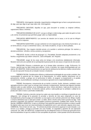 252
*PREGUNTA. Interrogación, demanda, requerimiento o indagación que se hace a una persona acerca
de algo, para que diga lo que sepa sobre ello. Interrogatorio.
*PREGUNTAS CAPCIOSAS. Aquellas en que, para descubrir la verdad, se emplean artificios,
suposiciones falsas o mentiras.
*PREGUNTAS GENERALES DE LA LEY. Las que se dirigen a todo testigo, para saber de quién se trata
y de ciertas circunstancias que permitan juzgar sobre su imparcialidad.
*PREGUNTAS IMPERTINENTES. Las carentes de relación con la causa, o en la cual no influyen
cualquiera sea la respuesta.
*PREGUNTAS SUGESTIVAS. Las que contienen en sí la respuesta que a las mismas ha de darse; ya
en forma directa, en que se denominan claras, o de modo encubierto, en que se dicen paliadas.
*PREJUDICIAL. Que requiere decisión previa a la cuestión o sentencia principal. De examen y
decisión preliminar, referido a ciertas acciones y excepciones.
*PREJUICIO. Acción o efecto de prejuzgar (v.). Parcialidad. Decisión adoptada previamente a los
hechos o argumentos que deben conocerse. Juicio anticipado. ant. Perjuicio.
*PREJUZGAR. Juzgar de las cosas antes de tiempo o de encontrarse debidamente informado.
Resolver acerca de una cuestión de la cual depende la prosecución de una causa o el ejercicio de otra acción.
*PRELACION. Primacía o antelación que en el tiempo debe concederse a algo. Preferencia. En
Francia, derecho que los hijos tenían para obtener, frente a extraños, los cargos desempeñados por sus
padres. DE CREDITOS. Orden de preferencia con que han de satisfacerse los diversos créditos concurrentes
en caso de ejecución forzosa de un deudor moroso o insolvente.
*PREMEDITACION. Consideración reflexiva y relativamente prolongada de una acción u omisión. Aun
recomendable en general por los riesgos de la improvisación, en cuanto significa delectación con el
pensamiento criminal, y porque así se perfecciona el delito, al asegurar su perpetración y el posible
encubrimiento, la premeditación constituye circunstancia agravante de la responsabilidad penal.
*PREMIO. Recompensa, remuneración de un mérito o servicio. Vuelta, demasía, cantidad o suma
agregada al precio o valor y que se entrega como estímulo o compensación. Aumento que algunas monedas
obtienen sobre su valor nominal, al ser cambiadas por otras. Interés del dinero. Cada uno de los lotes con
cantidad asignada en la lotería. En Derecho Laboral, prima o sobresueldo por la cantidad o calidad de la
producción sobre la base o promedio establecidos.
*PRENDA. Contrato y derecho real por los cuales una cosa mueble se constituye en garantía de una
obligación, con entrega de la posesión al acreedor y derecho de éste para enajenarla en caso de
incumplimiento y hacerse pago con lo obtenido. La cosa sujeta a este contrato y derecho real. Alhaja, mueble
o enseres domésticos que se dan para vender. Lo dado, dicho o hecho como señal o prueba de algo. Toda
garantía o seguridad, aun espiritual; como la palabra, promesa o juramento. Cualidad, dote, mérito. Ser muy
querido. AGRARIA o AGRICOLA. La que se constituye como garantía especial de préstamos en dinero cuando
los objetos sobre que recae son cosas destinadas a la explotación rural; o, por extensión, algunas otras cosas.
COMERCIAL. Para el Cód. de Com. arg.: "El contrato de prenda comercial es aquél por el cual el deudor, o un
tercero a su nombre, entrega al acreedor una cosa mueble. en seguridad y garantía de una operación
comercial" (art. 580). DE CREDITOS. La pignoración de una obiigación activa se rechaza por gran parte de la
doctrina basándose en que los créditos no son susceptibles de posesión; si bien puedan serlo los documentos
 