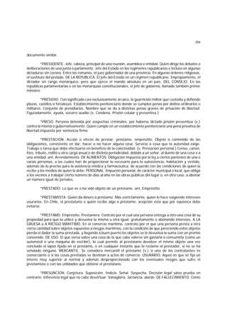 254
documento similar.
*PRESIDENTE. Jefe, cabeza, principal de una reunión, asamblea o entidad. Quien dirige los debates o
deliberaciones de una junta o parlamento. Jefe del Estado en los regímenes republicanos e incluso en algunas
dictaduras sin corona. Entre los romanos, el juez gobernador de una provincia. En algunas órdenes religiosas,
el sustituto del prelado. DE LA REPUBLICA. El jefe del Estado en un régimen republicano. Impropiamente, el
dictador sin rango monárquico, pero que ejerce el mando absoluto en un país. DEL CONSEJO. En las
repúblicas parlamentarias o en las monarquías constitucionales, el jefe de gobierno, llamado también primer
ministro.
*PRESIDIO. Con significado casi exclusivamente arcaico, la guarnición militar que custodia y defiende
plazas, castillos o fortalezas. Establecimiento penitenciario donde se cumplen penas por delitos ordinarios o
militares. Conjunto de presidiarios. Nombre que se da a distintas penas graves de privación de libertad.
Figuradamente, ayuda, socorro auxilio (v. Condena, Prisión celular y preventiva.)
*PRESO. Persona detenida por sospechas criminales, por haberse dictado prisión preventiua (v.)
contra la misma o gubernativamente. Quien cumple en un establecimiento penitenciario una pena privativa de
libertad impuesta por sentencia firme.
*PRESTACION. Acción o efecto de prestar; préstamo, empréstito. Objeto o contenido de las
obligaciones, consistente en dar, hacer o no hacer alguna cosa. Servicio o cosa que la autoridad exige.
Trabajo o tarea que debe efectuarse en beneficio de la colectividad. (v. Prestación personal.) Censo, canon,
foro, tributo, rédito u otra carga anual o de distinta periodicidad, debido a un señor, al dueño de una cosa o a
una entidad. ant. Arrendamiento. DE ALIMENTOS. Obligación impuesta por la ley a ciertos parientes de una o
varias personas, a las cuales han de proporcionar lo necesario para la subsistencia, habitación y vestido,
además de lo preciso para la asistencia médica y farmacéutica, de acuerdo con las condiciones de quien la
recibe y los medios de quien la debe. PERSONAL. Impuesto personal, de carácter municipal o local, que obliga
a los vecinos a trabajar cierto número de días al año en las obras públicas del lugar o, en otro caso, a abonar
un número igual de jornales.
*PRESTADO. Lo que es o ha sido objeto de un préstamo. ant. Empréstito.
*PRESTAMISTA. Quien da dinero a préstamo. Más estrictamente, quien lo hace exigiendo intereses
usurarios. En Chile, el prestatario o quien recibe algo a préstamo; acepción ésta que por equívoca debe
evitarse.
*PRESTAMO. Empréstito. Prestamera. Contrato por el cual una persona entrega a otro una cosa de su
propiedad para que la utilice y devuelva la misma u otra igual, gratuitamente o abonando intereses. A LA
GRUESA o A RIESGO MARITIMO. En el comercio marítimo, contrato por el que una persona presta a otra
cierta cantidad sobre objetos expuestos a riesgos marítimos, con la condición de que pereciendo estos objetos
pierda el dador la suma prestada, y llegando a buen puerto los objetos se le devuelva la suma con un premio
convenido. DE USO. El que versa sobre una cosa de la que cabe valerse sin gastarla o consumirla (como un
automóvil o una máquina de escribir), lo cual permite al prestatario devolver el mismo objeto una vez
concluído el lapso fijado en el préstamo, o en cualquier instante que lo reclame el prestador, si no se ha
señalado ninguno. MERCANTIL. Se considera mercantil el préstamo (v.) si uno de los contratantes es
comerciante o si las cosas prestadas se destinan a actos de comercio. USURARIO. Aquel en que se fija un
interés muy superior al normal y además desproporcionado con los eventuales riesgos que sufre el
prestamista o con las utilidades que obtiene el prestatario.
*PRESUNCION. Conjetura. Suposición. Indicio. Señal. Sospecha. Decisión legal salvo prueba en
contrario. Inferencia legal que no cabe desvirtuar. Vanagloria. Jactancia, alarde. DE FALLECIMIENTO. Como
 