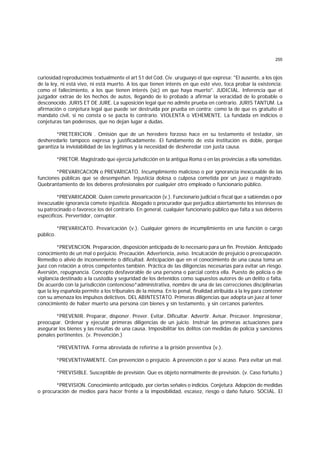 255
curiosidad reproducimos textualmente el art 51 del Cód. Civ. uruguayo el que expresa: "El ausente, a los ojos
de la ley, ni está vivo, ni está muerto. A los que tienen interés en que esté vivo, toca probar la existencia;
como el fallecimiento, a los que tienen interés (sic) en que haya muerto". JUDICIAL. Inferencia que el
juzgador extrae de los hechos de autos, llegando de lo probado a afirmar la veracidad de lo probable o
desconocido. JURIS ET DE JURE. La suposición legal que no admite prueba en contrario. JURIS TANTUM. La
afirmación o conjetura legal que puede ser destruida por prueba en contra; como la de que es gratuito el
mandato civil, si no consta o se pacta lo contrario. VIOLENTA o VEHEMENTE. La fundada en indicios o
conjeturas tan poderosos, que no dejan lugar a dudas.
*PRETERICION . Omisión que de un heredero forzoso hace en su testamento el testador, sin
desheredarlo tampoco expresa y justificadamente. El fundamento de esta institución es doble, porque
garantiza la inviolabilidad de las legítimas y la necesidad de desheredar con justa causa.
*PRETOR. Magistrado que ejercía jurisdicción en la antigua Roma o en las provincias a ella sometidas.
*PREVARICACION o PREVARICATO. Incumplimiento malicioso o por ignorancia inexcusable de las
funciones públicas que se desempeñan. Injusticia dolosa o culposa cometida por un juez o magistrado.
Quebrantamiento de los deberes profesionales por cualquier otro empleado o funcionario público.
*PREVARICADOR. Quien comete prevaricación (v.). Funcionario judicial o fiscal que a sabiendas o por
inexcusable ignorancia comete injusticia. Abogado o procurador que perjudica abiertamente los intereses de
su patrocinado o favorece los del contrario. En general, cualquier funcionario público que falta a sus deberes
específicos. Pervertidor, corruptor.
*PREVARICATO. Prevaricación (v.). Cualquier género de incumplimiento en una función o cargo
público.
*PREVENCION. Preparación, disposición anticipada de lo necesario para un fin. Previsión. Anticipado
conocimiento de un mal o perjuicio. Precaución. Advertencia, aviso. Inculcación de prejuicio o preocupación.
Remedio o alivio de inconveniente o dificultad. Anticipación que en el conocimiento de una causa toma un
juez con relación a otros competentes también. Práctica de las diligencias necesarias para evitar un riesgo.
Aversión, repugnancia. Concepto desfavorable de una persona o parcial contra ella. Puesto de policía o de
vigilancia destinado a la custodia y seguridad de los detenidos como supuestos autores de un delito o falta.
De acuerdo con la jurisdicción contencioso*administrativa, nombre de una de las correcciones disciplinarias
que la ley española permite a los tribunales de la misma. En lo penal, finalidad atribuida a la ley para contener
con su amenaza los impulsos delictivos. DEL ABINTESTATO. Primeras diligencias que adopta un juez al tener
conocimiento de haber muerto una persona con bienes y sin testamento, y sin cercanos parientes.
*PREVENIR. Preparar, disponer. Prever. Evitar. Dificultar. Advertir. Avisar. Precaver. Impresionar,
preocupar. Ordenar y ejecutar primeras diligencias de un juicio. Instruir las primeras actuaciones para
asegurar los bienes y las resultas de una causa. Imposibilitar los delitos con medidas de policía y sanciones
penales pertinentes. (v. Prevención.)
*PREVENTIVA. Forma abreviada de referirse a la prisión preventiva (v.).
*PREVENTIVAMENTE. Con prevención o prejuicio. A prevención o por si acaso. Para evitar un mal.
*PREVISIBLE. Susceptible de previsión. Que es objeto normalmente de previsión. (v. Caso fortuito.)
*PREVISION. Conocimiento anticipado, por ciertas señales o indicios. Conjetura. Adopción de medidas
o procuración de medios para hacer frente a la imposibilidad, escasez, riesgo o daño futuro. SOCIAL. El
 