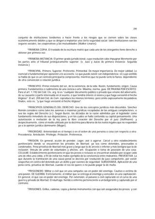 256
conjunto de instituciones tendientes a hacer frente a los riesgos que se ciernen sobre las clases
económicamente débiles y que se dirigen a implantar una cierta seguridad social: tales instituciones son los
seguros sociales, las cooperativas y las mutualidades (Walker Linares).
*PRIMERA COPIA. El traslado de la escritura matriz que cada uno de los otorgantes tiene derecho a
obtener por primera vez.
*PRIMERA INSTANCIA. El primer grado jurisdiccional, cuya resolución cabe impugnar libremente por
las partes ante el tribunal jerárquicamente superior. (v. Juez y Juicio de primera instancia; Segunda
instancia.)
*PRINCIPAL. Primero. Superior. Preferente. Primordial. De mayor importancia. De mejor calidad. Lo
esencial o fundamental por oposición a lo accesorio. Lo que puede existir con independencia; en cuyo sentido
se habla de que es un contrato principal la compraventa, mientras que no puede serlo la fianza, dependiente
de otra convención o relación jurídica.
*PRINCIPIO. Primer instante del ser, de la existencia, de la vida. Razón, fundamento, origen. Causa
primera. Fundamentos o rudimentos de una ciencia o arte. Máxima, norma, guía. DE PRUEBA POR ESCRITO.
Para el art. 1.192 del Cód. Civ. arg. lo es "cualquier documento público o privado que emane del adversario,
de su causante o parte interesada en el asunto, o que tendría interés si viviera y que haga verosímil el hecho
litigioso". El art. 209 del Cód. de Com. reproduce los mismos términos; pero omite expresamente las palabras
finales, esto es: "y que haga verosímil el hecho litigioso".
*PRINCIPIOS GENERALES DEL DERECHO. Uno de los conceptos jurídicos más discutidos. Sánchez
Román considera como tales los axiomas o máximas jurídicas recopiladas de las antiguas compilaciones; o
sea las reglas del Derecho (v.). Según Burón, los dictados de la razón admitidos por el legislador como
fundamento inmediato de sus disposiciones, y en los cuales se halla contenido su capital pensamiento. Una
autorización o invitación de la ley para la libre creación del Derecho por el juez (Hoffmann); y
despectivamente, como el medio utilizado por la doctrina para librarse de los textos legales que no responden
ya a la opinión jurídica dominante (Muger).
*PRIORIDAD. Anterioridad en el tiempo o en el orden de una persona o cosa con respecto a otra.
Precedencia. Antelación. Privilegio. Prelación. Preferencia.
*PRISION. En general, acción de prender, coger, asir o agarrar. Cárcel u otro establecimiento
penitenciario donde se encuentran los privados de libertad; ya sea como detenidos, procesados o
condenados. Pena privativa de libertad más grave y larga que la de arresto e inferior y más benigna que la de
reclusión. Vínculo de unión de voluntades y afectos. ant. Ocupación o toma de posesión de una cosa.
CELULAR. Establecimiento penitenciario en que los presos o reclusos se encuentran aislados por ocupar cada
uno de ellos una celda, a fin de evitar los malos ejemplos de la convivencia entre maleantes. PREVENTIVA. La
que durante la tramitación de una causa penal se decreta por resolución de juez competente, por existir
sospechas en contra del detenido por un delito y por razones de seguridad. SUBSIDIARIA. Aplicación de una
pena corta, privativa de libertad, cuando el reo no quiere o no puede pagar la de multa.
*PRISIONERO. Militar o civil que en una campaña cae en poder del enemigo. Cautivo o víctima de
una pasión. DE GUERRA. Estrictamente, el militar que se entrega al enemigo y vencedor en una capitulación.
En general, el que cae en poder del enemigo. Por extensión, el paisano o civil capturado en el curso de una
guerra y privado de libertad. El náufrago, herido o enfermo perteneciente a un beligerante y capturado por el
contrario.
*PRISIONES. Grillos, cadenas, cepos y demás instrumentos con que son asegurados los presos; y con
 