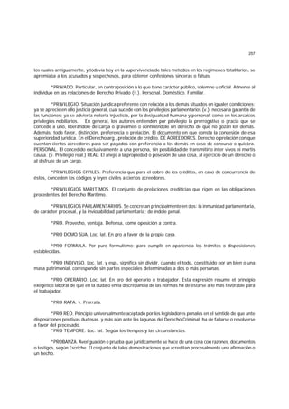 257
los cuales antiguamente, y todavía hoy en la supervivencia de tales métodos en los regímenes totalitarios, se
apremiaba a los acusados y sospechosos, para obtener confesiones sinceras o falsas.
*PRIVADO. Particular, en contraposición a lo que tiene carácter público, solemne u oficial. Atinente al
individuo en las relaciones de Derecho Privado (v.). Personal. Doméstico. Familiar.
*PRIVILEGIO. Situación jurídica preferente con relación a los demás situados en iguales condiciones;
ya se aprecie en ello justicia general, cual sucede con los privilegios parlamentarios (v.), necesaria garantía de
las funciones; ya se advierta notoria injusticia, por la desigualdad humana y personal, como en los arcaicos
privilegios nobiliarios. En general, los autores entienden por privilegio la prerrogativa o gracia que se
concede a uno, liberándole de carga o gravamen o confiriéndole un derecho de que no gozan los demás.
Además, todo favor, distinción, preferencia o prelación. El documento en que consta la concesión de esa
superioridad jurídica. En el Derecho arg., prelación de crédito. DE ACREEDORES. Derecho o prelación con que
cuentan ciertos acreedores para ser pagados con preferencia a los demás en caso de concurso o quiebra.
PERSONAL. El concedido exclusivamente a una persona, sin posibilidad de transmitirlo ínter vivos ni mortis
causa. (v. Privilegio real.) REAL. El anejo a la propiedad o posesión de una cosa, al ejercicio de un derecho o
al disfrute de un cargo.
*PRIVILEGIOS CIVILES. Preferencia que para el cobro de los créditos, en caso de concurrencia de
éstos, conceden los códigos y leyes civiles a ciertos acreedores.
*PRIVILEGIOS MARITIMOS. El conjunto de prelaciones crediticias que rigen en las obligaciones
procedentes del Derecho Marítimo.
*PRIVILEGIOS PARLAMENTARIOS. Se concretan principalmente en dos: la inmunidad parlamentaria,
de carácter procesal, y la inviolabilidad parlamentaria; de índole penal.
*PRO. Provecho, ventaja. Defensa, como oposición a contra.
*PRO DOMO SUA. Loc. lat. En pro a favor de la propia casa.
*PRO FORMULA. Por puro formulismo; para cumplir en apariencia los trámites o disposiciones
establecidas.
*PRO INDIVISO. Loc. lat. y esp., significa sin dividir, cuando el todo, constituido por un bien o una
masa patrimonial, corresponde sin partes especiales determinadas a dos o más personas.
*PRO OPERARIO. Loc. lat. En pro del operario o trabajador. Esta expresión resume el principio
exegético laboral de que en la duda o en la discrepancia de las normas ha de estarse a lo más favorable para
el trabajador.
*PRO RATA. v. Prorrata.
*PRO REO. Principio universalmente aceptado por los legisladores penales en el sentido de que ante
disposiciones positivas dudosas, y más aún ante las lagunas del Derecho Criminal, ha de fallarse o resolverse
a favor del procesado.
*PRO TEMPORE. Loc. lat. Según los tiempos y las circunstancias.
*PROBANZA. Averiguación o prueba que jurídicamente se hace de una cosa con razones, documentos
o testigos, según Escriche. El conjunto de tales demostraciones que acreditan procesalmente una afirmación o
un hecho.
 