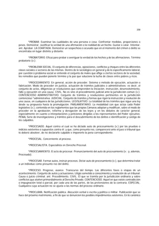 258
*PROBAR. Examinar las cualidades de una persona o cosa. Confrontar medidas, proporciones o
pesos. Demostrar. Justificar la verdad de una afirmación o la realidad de un hecho. Gustar o catar. Intentar.
ant. Aprobar. LA COARTADA. Demostrar un sospechoso o acusado que en el momento del crimen o delito se
encontraba en lugar distinto y distante.
*PROBATORIO. Eficaz para probar o averiguar la verdad de los hechos y de las afirmaciones. Término
probatorio (v.).
*PROBLEMA SOCIAL. El conjunto de diferencias, oposiciones, conflictos y choques entre las diferentes
clases sociales o sectores de las mismas. Dentro de lo sociológico en general y de lo específicamente laboral,
por cuestión o problema social se entiende el conjunto de males que aflige a ciertos sectores de la sociedad,
los remedios que pueden ponerle término y la paz que solucione la lucha de clases entre pobres y ricos.
*PROCEDIMIENTO. En general, acción de proceder. Sistema o método de ejecución, actuación o
fabricación. Modo de proceder en justicia, actuación de trámites judiciales o administrativos; es decir, el
conjunto de actos, diligencias yr resoluciones que comprenden la iniciación, instrucción, desenvolvimiento,
fallo y ejecución en una causa. CIVIL. No es sino el procedimiento judicial ante la jurisdicción común (v.).
CONTENCIOSO ADMINISTRATIVO. Conjunto de trámites y resoluciones pertinentes en la jurisdicción
contencioso *administrativa. JUDICIAL. Conjunto de trámites y formas que rigen la instrucción y resolución de
una causa, en cualquiera de las jurisdicciones. LEGISLATIVO. La totalidad de los trámites que sigue una ley
desde su propuesta hasta la promulgación. PARLAMENTARIO. La modalidad con que actúa cada Poder
legislativo (v.), contenida en los reglamentos que las propias Cámaras adoptan y modifican, sobre el modo de
proceder en la aprobación, reforma y derogación de las leyes y en los debates de carácter general,
especialmente en cuanto a interpelaciones y peticiones dirigidas a los representantes del Poder ejecutivo.
PENAL Serie de investigaciones y trámites para el descubrimiento de los delitos e identificación y castigo de
los culpables.
*PROCESADO. Aquel contra el cual se ha dictado auto de procesamiento (v.) por las pruebas o
indicios existentes o supuestos contra él; y que, como presunto reo, comparecerá ante el juez o tribunal que
lo deberá absolver, de no declararlo culpable e imponerle la pena correspondiente.
*PROCESAL. Concerniente al proceso.
*PROCESALISTA. Especialista en Derecho Procesal.
*PROCESAMIENTO. El acto de procesar. Pronunciamiento del auto de procesamiento (v.; y, además,
Procesado).
*PROCESAR. Formar autos, instruir procesos. Dictar auto de procesamiento (v.), que determina tratar
a un individuo como presunto reo del delito.
*PROCESO. Progreso, avance. Transcurso del tiempo. Las diferentes fases o etapas de un
acontecimiento. Conjunto de autos y actuaciones. Litigio sometido a conocimiento y resolución de un tribunal.
Causa o juicio criminal. ant. Procedimiento. CIVIL. El que se tramita por la jurisdicción ordinaria y sobre
conflictos que atañen primordialmente al Derecho Privado. CONTENCIOSO. Aquel en que existe contradicción
o impugnación total o parcial, por cada una de las partes, de las pretensiones de la contraria. ESPECIAL.
Cualquiera cuya actuación no se ajusta a las normas del proceso ordinario.
*PROCLAMA. Notificación pública. Alocución verbal o escrita y política o militar. Publicación que se
hace del próximo matrimonio, a fin de que se denuncien los posibles impedimentos existentes. En lo canónico
 