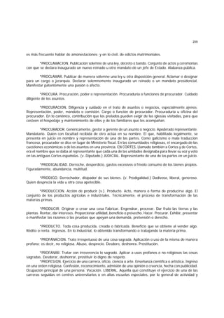 259
es más frecuente hablar de amonestaciones; y en lo civil, de edictos matrimoniales.
*PROCLAMACION. Publicación solemne de una ley, decreto o bando. Conjunto de actos y ceremonias
con que se declara inaugurado un nuevo reinado u otro mandato de un jefe de Estado. Alabanza pública.
*PROCLAMAR. Publicar de manera solemne una ley u otra disposición general. Aclamar o designar
para un cargo o jerarquía. Declarar solemnemente inaugurado un reinado o un mandato presidencial.
Manifestar patentemente una pasión o afecto.
*PROCURA. Procuración, poder o representación. Procuraduría o funciones de procurador. Cuidado
diligente de los asuntos.
*PROCURACION. Diligencia y cuidado en el trato de asuntos o negocios, especialmente ajenos.
Representación, poder, mandato o comisión. Cargo o función de procurador. Procuraduría u oficina del
procurador. En lo canónico, contribución que los prelados pueden exigir de las iglesias visitadas, para que
costeen el hospedaje y mantenimiento de ellos y de los familiares que les acompañan.
*PROCURADOR. Genéricamente, gestor o gerente de un asunto o negocio. Apoderado representante.
Mandatario. Quien con facultad recibida de otro actúa en su nombre. El que, habilitado legalmente, se
presenta en juicio en nombre y representación de una de las partes. Como galicismo o mala traducción
francesa, procurador se dice en lugar de Ministerio fiscal. En las comunidades religiosas, el encargado de las
cuestiones económicas o de los asuntos en una provincia. EN CORTES. Llamado también a Cortes y de Cortes,
era el nombre que se daba al representante que cada una de las unidades designaba para llevar su voz y voto
en las antiguas Cortes españolas. (v. Diputado.) JUDICIAL. Representante de una de las partes en un juicio.
*PRODIGALIDAD. Derroche, desperdicio, gastos excesivos o frívolo consumo de los bienes propios.
Figuradamente, abundancia, multitud.
*PRODIGO. Derrochador, disipador de sus bienes. (v. Prodigalidad.) Dadivoso, liberal, generoso.
Quien desprecia la vida u otra cosa apetecible.
*PRODUCCION. Acción de producir (v.). Producto. Acto, manera o forma de producirse algo. El
conjunto de los productos agrícolas e industriales. Técnicamente, el proceso de transformación de las
materias primas.
*PRODUCIR. Originar o crear una cosa Fabricar. Engendrar, procrear. Dar fruto las tierras y las
plantas. Rentar, dar intereses. Proporcionar utilidad, beneficio o provecho. Hacer. Procurar. Exhibir, presentar
o manifestar las razones o las pruebas que apoyan una demanda, pretensión o derecho.
*PRODUCTO. Toda cosa producida, creada o fabricada. Beneficio que se obtiene al vender algo.
Rédito o renta. Ingresos. En lo industrial, lo obtenido transformando o trabajando la materia prima.
*PROFANACION. Trato irrespetuoso de una cosa sagrada. Aplicación o uso de la misma de manera
profana; es decir, no religiosa. Abuso, desprecio. Desdoro, deshonra. Prostitución.
*PROFANAR. Tratar con irreverencia lo sagrado. Aplicar a usos profanos o no religiosos las cosas
sagradas. Desdorar, deshonrar, prostituir lo digno de respeto.
*PROFESION. Ejercicio de una carrera, oficio, ciencia o arte. Enseñanza científica o artística. Ingreso
en una orden religiosa. Confesión, reconocimiento, admisión de una opinión o creencia, hecha con publicidad.
Ocupación principal de una persona. Vocación. LIBERAL. Aquella que constituye el ejercicio de una de las
carreras seguidas en centros universitarios o en altas escuelas especiales, por lo general de actividad y
 