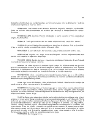 260
trabajo tan sólo intelectual, aun cuando no excluya operaciones manuales; como las del cirujano, y las de los
arquitectos e ingenieros al trazar sus planos.
*PROFESIONAL. Concerniente a una profesión. Relativo al magisterio, enseñanza o profesorado.
Quien por profesión o hábito desempeña una actividad que constituye su principal fuente de ingresos.
Prostituta.
*PROFESIONALIDAD. Condición inherente al trabajador en cuanto presta los servicios propios de un
empleo, facultad u oficio.
*PROFESOR. Quien ejerce una ciencia o arte. Quien enseña una u otro. Catedrático. Maestro.
*PROFUGO. En general, fugitivo. Más especialmente, quien huye de la justicia. En lo jurídico militar,
el que se ausenta u oculta para eludir la prestación del servicio militar.
*PROGENITOR. El padre o la madre. Por extensión, cualquier otro ascendiente en línea recta.
*PROGENITURA. Progenie, casta, linaje. Indole del primogénito. Derechos del primero de los hijos
nacidos o del mayor de los supérstites. Mayorazgo.
*PROGRESO SOCIAL. Cambio, corriente o movimiento sociológico en la dirección de una finalidad
reconocida como superior a la actual o anterior.
*PROHIBICION. Orden negativa. Su infracción supone siempre una acción en contra, más grave en
principio que la omisión indolente de una actividad obligatoria. Además de mandato de no hacer, significa
vedamiento o impedimento en general. Denominación de ciertos sistemas que suprimen en absoluto
determinadas actividades, aun cuando sea el medio de fomentar su ejercicio clandestino.
*PROINDIVISION. Estado o situación de una masa de bienes o de una cosa que no ha sido partida o
dividida entre sus varios copropietarios. Se refiere especialmente a las herencias cuando los coherederos no
han efectuado la correspondiente partición.
*PROLE. Hijos u otros descendientes. La voz permite un uso cauteloso, conveniente para las leyes, ya
que lo mismo se refiere a uno que a varios descendientes.
*PROLETARIO. En la antigua Roma, el ciudadano que, por su escasa fortuna o caudal, sólo contribuía
al Estado con su prole o descendencia. Individuo de la clase pobre. Obrero. Trabajador. En los municipios
españoles, el que carece de bienes y no está comprendido en la lista de vecinos del pueblo o padrón sino por
su persona o familia. Plebello. Vulgar.
*PROMESA. Declaración unilateral de voluntad por la cual consiente uno en obligarse a dar o hacer
una cosa en tiempo futuro. "Compromiso de contraer una obligación o de cumplir un acto" (Capitant). "Oferta
deliberada que una persona hace a otra de darle o hacerle alguna cosa" (Escriche). Contrato unilateral por el
que se concede a otro la cosa o el hecho que pide, que crea la obligación de cumplirlo. En la antigua lotería,
cantidad que figuraba en los pagarés, como premio correspondiente a la suma jugada. En lo canónico, voto
u ofrecimiento, a Dios, a la Virgen o a los santos, de ejecutar una obra piadosa o de imponerse un sacrificio.
Ofrecimiento solemne, que compromete el honor pero no la fe, a diferencia del juramento (v.), de cumplir
estrictamente un deber o de desempeñar honradamente un cargo. Indicio, augurio o señal de un bien.
Persona en cuyo triunfo se confía, por sus calidades o primeras obras.
*PROMISORIO. Que incluye promesa.
 