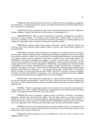 261
*PROMULGACION. Solemne publicación de una cosa. Pública notificación. Divulgación, propagación.
Por antonomasia, la autorización formal de una ley u otra disposición general por el jefe del Estado, para su
total conocimiento y cumplimiento.
*PROMULGAR. Publicar solemnemente algo. Llevar a conocimiento general un hecho o disposición.
Divulgar, propagar. Publicar solemnemente la ley o proceder a su promulgación (v.).
*PRONUNCIAMIENTO. Cada una de las declaraciones, resoluciones, mandamientos, decisiones o
condenas de un juez o tribunal. *En lo político y penal, alzamiento o rebelión militar, a cuyo frente se
encuentra un caudillo que cuenta con las guarniciones suficientes para imponer un cambio de gobierno o de
régimen sin necesidad de lucha, o luego de escaramuzas o pequeñas acciones.
*PRONUNCIAR. Articular sonidos. Emitir palabras. Determinar, resolver. Redactar y publicar una
sentencia, auto u otra resolución judicial. Rebelar, sublevar, levantar, alzar, insurreccionar, promover un
pronunciamiento.
*PROPIEDAD. En general, cuanto nos pertenece o es propio, sea su índole material o no, y jurídica o
de otra especie. Atributo, cualidad esencial. Facultad de gozar y disponer ampliamente de una cosa. Objeto
de ese derecho o dominio. Predio o finca. Por abreviación, y contraponiéndolo al usufructo, la nuda propiedad
(v.). Defecto opuesto al voto de pobreza en que incurre el profeso al usar como propia alguna cosa.
HORIZONTAL. Denominación difundida para designar el derecho, común en parte y privativo en otra,
resultante de corresponder una misma casa a distintos propietarios, dueños exclusivos cada uno de ellos de
un piso, departamento u otra vivienda independiente. INDUSTRIAL. La que adquiere por sí mismo el inventor
o descubridor con la creación o descubrimiento de cualquier invento relacionado eon la industria; y el
productor, fabricante o comerciante, con la creación de signos especiales con los que aspira a distinguir de los
similares los resultados de su trabajo (art. 1 de la Ley esp. de Prop. Ind.). INTELECTUAL. En lo científico,
literario y artístico, lo mismo que derecho de autor. RURAL o RUSTICA. El conjunto de fincas o heredades
cultivables o efectivamente dedicadas a la agricultura, y por extensión a la ganadería o forestales. URBANA.
La comprensiva de las edificaciones, singularmente en los centros poblados.
*PROPIETARIO. Titular del derecho de propiedad (v.). Dueño de bienes inmuebles. Casero o dueño
de una casa alquilada. Nudo propietario. Titular de un cargo, a diferencia del que lo interina. Religioso que
contraviene el voto de pobreza hecho al profesar, usando de bienes temporales sin licencia debida o con
apego terrenal.
*PROPINA. "Colación o agasajo que repartía entre los concurrentes a una junta, y que después se
redujo a dinero" (Dic, Acad.). Pequeño sobreprecio que voluntariamente se da como satisfacción por algún
servicio. Corta donación remuneratoria por un servicio eventual.
*PROPOSICION. Acción de proponer; propuesta. Oferta, ofrecimiento. Afirmación, razonamiento,
argumento. Iniciativa que una persona hace llegar a otra con objeto obtener su concurso. Insinuación
deshonesta. DE LEY. Iniciativa de carácter legislativo cuando procede de un miembro del Parlamento, a
diferencia del proyecto de ley, procedente del Poder ejecutivo. DESHONESTA. Requerimiento que un hombre
hace a una mujer para tener con ella acceso carnal o para que le permita otras libertades sensuales.
*PRORRATA. Esta voz y las locuciones pro rata y a prorrata significan la parte, cuota o porción que
toca a uno o a cada uno en el reparto o distribución que de un todo se realiza entre varios, hecha la cuenta
proporcional, activa o pasiva de cada cual.
*PRORRATEO. Reparto proporcional de una cantidad entre varios que tienen un derecho o una
obligación común en ella.
 