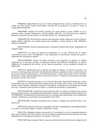 262
*PRORROGA. Aplazamiento de un acto o hecho. Alargamiento de un plazo. Continuación de un
estado de cosas durante tiempo determinado. Extensión de la jurisdicción a personas o casos no
comprendidos inicialmente.
*PROSCRIBIR. Expulsar del territorio nacional, por causas políticas u otras. Prohibir un uso o
actividad. Anular, derogar. Antiguamente, declarar público malhechor, con facultad para que cualquiera
detuviera al proscrito o le diera muerte, en ocasiones incluso con recompensa por ello.
*PROSCRIPCION. Extrañamiento o destierro del suelo patrio. Bando o edicto por el cual se declara a
alguien público malhechor con facultad general para prenderlo e incluso quitarle la vida. Prohibición,
abolición, derogación.
*PROSTITUCION. Comercio sexual por precio. Corrupción o deshonra de la mujer. Degradación. de
cualquier índole.
*PROSTITUTA. La mujer que practica la prostitución (v.); la que comercia con su cuerpo,
manteniendo acceso carnal o entregándose a otras satisfacciones o perversiones sexuales por precio, e
indistintamente ante quien la requiera.
*PROTECCIONISMO. Sistema de política económica que comprende el conjunto de medidas
adoptadas por un país para proteger la producción nacional, desarrollando artificialmente su riqueza,
impidiendo la competencia del exterior, ya por fuertes gravámenes, ya por prohibición absoluta de
importación.
*PROTESTA. Manifestación que se formula con objeto de adquirir o conservar un derecho o de
precaver un daño que puede sobrevenir. Esta declaración cautelosa y espontánea recibe su nombre de que el
que la hace realmente protesta por no tener libertad para obrar, o tener que proceder como no desearía.
Reclamación. Queja. Confesión pública de fe o creencia. Protesto (v.). "Promesa con aseveración o atestación
de ejecutar una cosa" (Dic. Acad.).
*PROTESTO. En general protesta (v.). En el Derecho Mercantil, requerimiento notarial que se hace
para justificar que no se ha querido aceptar o pagar una letra de cambio, para reservar así los derechos del
tenedor contra el librador, endosantes, avalistas e intervinientes. El documento o instrumento que acredita
este acto. Testimonio escrito que libra el notario o escribano de tal protesta o requerimiento.
*PROTOCOLIZACION. Incorporación que al protocolo hace un notario o escribano de las actas y
documentos que autoriza, y de aquellos que los particulares solicitan o las autoridades judiciales disponen. DE
TESTAMENTOS. Las disposiciones testamentarias que no se otorguen ante notario deben, una vez fallecido el
testador, incorporarse a su protocolo, para que puedan surtir efecto.
*PROTOCOLIZAR. Incorporar al protocolo de un notario o escribano una escritura matriz u otro
documento.
*PROTOCOLO. Expresa Escriche que esta palabra viene de la voz griega protos, que significa primero
en su línea, y de la latina collium o collatio, comparación o cotejo.
*PROTUTELA. Dignidad y funciones del protutor (v.). Curiosamente, la voz no corresponde todavía al
léxico de la Academia. En Francia, nombre con que se designa la administración de los bienes de un menor
domiciliado en la metrópoli y con bienes en las colonias, o viceversa.
*PROTUTOR Cargo creado por Cód. Civ. esp. para ejercer funciones de intervención o vigilancia en la
 