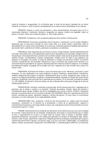 263
tutela de menores e incapacitados. En el Derecho galo, el tutor de los bienes coloniales de un menor
residente en Francia, o el de los bienes metropolitanos de un menor francés domiciliado en las colonias.
*PROVEER. Preparar o reunir las provisiones u otros mantenimientos necesarios para un fin o
colectividad. Abastecer, suministrar. Resolver o despachar un negocio. Conferir una dignidad. Cubrir un
puesto o vacante. Dictar una resolución judicial. (v. Para mejor proveer.)
*PROVEIDO. Providencia u otra resolución judicial de mero trámite o interlocutoria.
*PROVIDENCIA. Prevención, preparativos de lo necesario o conducente a un fin o logro. Medida o
disposición que se toma para remediar un mal o daño. Dios y su acción tutelar o protectora sobre la
generalidad de la creación y de la humanidad. En lo procesal, resolución judicial no fundada expresamente,
que decide sobre cuestiones de trámite y peticiones secundarias o accidentales.
*PROVINCIA. Parte importante de un territorio o nación. Estado federado. División administrativa de
un Estado, intermedia entre esta organización suprema de la vida pública y los municipios. Región francesa,
integrada por varios departamentos o provincias en el sentido español. Cada una de las grandes divisiones del
Imperio romano, correspondiente a países conquistados, situados fuera de Italia y cuyo gobierno casi
absoluto se entregaba a un pretor. El cargo de administrar y mandar una provincia romana. En Derecho
Canónico, junsdicción de una metrópoli. Conjunto de casas o conventos que ocupan cierto territorio y se
encuentran bajo la autoridad de un superior, llamado provincial en diversas órdenes religiosas. En el antiguo
procedimiento español, el juzgado de los alcaldes de Corte, separado de la sala criminal, para conocer en
causas civiles.
*PROVISION. Prevención de medios o cosas necesarias para un fin. Alimentos, pertrechos u otros
elementos. En este significado la voz suele emplearse en plural. Suministro, abastecimiento. Providencia,
medida o disposición para lograr un objetivo. Nombramiento para un oficio; designación para ocupar un
cargo. En el antiguo procedimiento, despacho o mandamiento judicial, expedido en nombre del rey por ciertos
Consejos o audiencias, para ejecución de lo ordenado por los mismos. En lo mercantil, provisión de fondos
(v.). DE FONDOS. Prevención o envío de fondos con que el librado debe contar para el pago de la letra de
cambio girada contra él.
*PROVOCACION. Incitación, excitación a ejecutar algo. Acción ofensiva para otro, o agotadora de su
paciencia, que lo rebela o conduce a la agresión. Irritación del prójimo. Desafío. Abuso del dominio o
comedimiento ajeno. Ayuda, facilidad. Una de las modalidades de la acción criminal. A DUELO. Instigación
para que una persona lance un reto o acepte un desafío. DEL OFENDIDO. Reacción o agresión por parte de la
víctima, suscitada por gestos, ademanes, palabras o hechos del agresor. En unos casos es circunstancia
atenuante y en otros atenuante de la responsabilidad criminal.
*PROXENETISMO. Acto, mediación o modo de vivir del proxeneta (v.). Delito contra las buenas
costumbres, consistente en el fomento de la prostitución a través de la administración, regencia o
sostenimiento de lupanares u otro lugar donde se ejerza, por cualesquiera actos de favorecimiento o tercería,
la prostitución ajena (J. Calvo).
*PRUEBA. Demostración de la verdad de una afirmación, de la existencia de una cosa o de la realidad
de un hecho. Cabal refutación de una falsedad. Comprobación. Persuasión o convencimiento que se origina
en otro, y especialmente en el juez o en quien haya de resolver sobre lo dudoso o discutido. Razón,
argumento declaración, documento u otro medio para patentizar la verdad o la falsedad de algo. Indicio,
muestra, señal. Ensayo, experimento, experiencia. Pequeña porción de un producto comestible que se gusta o
examina para determinar si agrada, si es bueno o malo, o de una u otra clase. CONJETURAL. La resultante de
indicios, señales, presunciones o argumentos. DE CONFESION. v. Confesión judicial. DIRECTA. La consistente
 