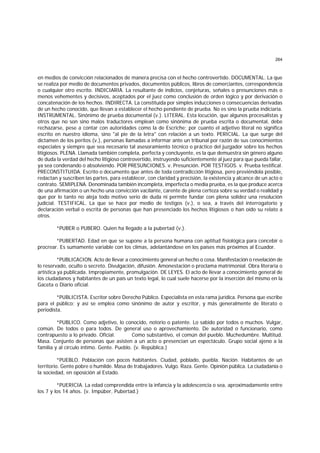 264
en medios de convicción relacionados de manera precisa con el hecho controvertido. DOCUMENTAL. La que
se realiza por medio de documentos privados, documentos públicos, libros de comerciantes, correspondencia
o cualquier otro escrito. INDICIARIA. La resultante de indicios, conjeturas, señales o presunciones más o
menos vehementes y decisivos, aceptados por el juez como conclusión de orden lógico y por derivación o
concatenación de los hechos. INDIRECTA. La constituída por simples inducciones o consecuencias derivadas
de un hecho conocido, que llevan a establecer el hecho pendiente de prueba. No es sino la prueba indiciaria.
INSTRUMENTAL. Sinónimo de prueba documental (v.). LITERAL. Esta locución, que algunos procesalistas y
otros que no son sino malos traductores emplean como sinónima de prueba escrita o documental, debe
rechazarse, pese a contar con autoridades como la de Escriche; por cuanto el adjetivo literal no significa
escrito en nuestro idioma, sino "al pie de la letra" con relación a un texto. PERICIAL. La que surge del
dictamen de los peritos (v.), personas llamadas a informar ante un tribunal por razón de sus conocimientos
especiales y siempre que sea necesario tal asesoramiento técnico o práctico del juzgador sobre los hechos
litigiosos. PLENA. Llamada también completa, perfecta y concluyente, es la que demuestra sin género alguno
de duda la verdad del hecho litigioso controvertido, instruyendo suficientemente al juez para que pueda fallar,
ya sea condenando o absolviendo. POR PRESUNCIONES. v. Presunción. POR TESTIGOS. v. Prueba testifical.
PRECONSTITUIDA. Escrito o documento que antes de toda contradicción litigiosa, pero previéndola posible,
redactan y suscriben las partes, para establecer, con claridad y precisión, la existencia y alcance de un acto o
contrato. SEMIPLENA. Denominada también incompleta, imperfecta o media prueba, es la que produce acerca
de una afirmación o un hecho una convicción vacilante, carente de plena certeza sobre su verdad o realidad y
que por lo tanto no aleja todo motivo serio de duda ni permite fundar con plena solidez una resolución
judicial. TESTIFICAL. La que se hace por medio de testigos (v.), o sea, a través del interrogatorio y
declaración verbal o escrita de personas que han presenciado los hechos litigiosos o han oído su relato a
otros.
*PUBER o PUBERO. Quien ha llegado a la pubertad (v.).
*PUBERTAD. Edad en que se supone a la persona humana con aptitud fisiológica para concebir o
procrear. Es sumamente variable con los climas, adelantándose en los países más próximos al Ecuador.
*PUBLICACION. Acto de llevar a conocimiento general un hecho o cosa. Manifestación o revelación de
lo reservado, oculto o secreto. Divulgación, difusión. Amonestación o proclama matrimonial. Obra literaria o
artística ya publicada. Impropiamente, promulgación. DE LEYES. El acto de llevar a conocimiento general de
los ciudadanos y habitantes de un país un texto legal, lo cual suele hacerse por la inserción del mismo en la
Gaceta o Diario oficial.
*PUBLICISTA. Escritor sobre Derecho Público. Especialista en esta rama jurídica. Persona que escribe
para el público; y así se emplea como sinónimo de autor y escritor, y más generalmente de literato o
periodista.
*PUBLICO. Como adjetivo, lo conocido, notorio o patente. Lo sabido por todos o muchos. Vulgar,
común. De todos o para todos. De general uso o aprovechamiento. De autoridad o funcionario, como
contrapuesto a lo privado. Oficial. Como substantivo, el común del pueblo. Muchedumbre. Multitud.
Masa. Conjunto de personas que asisten a un acto o presencian un espectáculo. Grupo social ajeno a la
familia y al círculo íntimo. Gente. Pueblo. (v. República.)
*PUEBLO. Población con pocos habitantes. Ciudad, poblado, puebla. Nación. Habitantes de un
territorio. Gente pobre o humilde. Masa de trabajadores. Vulgo. Raza. Gente. Opinión pública. La ciudadanía o
la sociedad, en oposición al Estado.
*PUERICIA. La edad comprendida entre la infancia y la adolescencia o sea, aproximadamente entre
los 7 y los 14 años. (v. Impúber, Pubertad.)
 