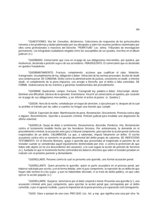 266
*QUAESTIONES. Voz lat. Consultas, dictámenes. Colecciones de respuestas de los jurisconsultos
romanos a los problemas y dudas planteados por sus discípulos y sobre los asuntos jurídicos examinados por
ellos como profesionales o maestros del Derecho. "PERPETUAE" Loc. latina. Tribunales de investigación
permanente. Los integraban ciudadanos elegidos entre los susceptibles de ser jurados, inscritos en el album
judicum (v.).
*QUEBRADO. Comerciante que cesa en el pago de sus obligaciones mercantiles, por quiebra, por
insolvencia, declarada a petición suya o de sus acreedores. FRAUDULENTO. El comerciante que es declarado
en quiebra fraudulenta.
*QUEBRANTAMIENTO. Fractura, rompimiento; acciones que cualifican el robo. Violación,
transgresión; incumplimiento de ley, obligación o deber. Infracción de las normas procesales. Acción de eludir
una condena penal. DE CONDENA. Delito contra la administración de justicia, consistente en eludir, o intentar
eludir, el cumplimiento de la pena impuesta, con arreglo a Derecho, por el delito o falta cometidos. DE
FORMA. Inobservancia de los trámites y garantías fundamentales del procedimiento.
*QUEBRAR. Quebrantar, romper, fracturar. Transgredir ley, palabra o deber. Interrumpir, obstar.
Dominar una dificultad. Librarse de la opresión. Enemistarse. Incurrir un comerciante en quiebra, por cesación
en el pago de sus obligaciones mercantiles, y ser inferior el activo al pasivo. (v. Quiebra.)
*QUEDA. Hora de la noche, señalada por un toque de atención, o ejecutiva por sí, después de la cual
se prohibe el tránsito por las calles a cuantos no tengan una función que cumplir.
*QUEJA. Expresión de dolor. Manifestación de pena. Reclamación. Descontento. Protesta contra algo
o alguien. Resentimiento. Querella o acusación criminal. Petición judicial para invalidar una disposición de
última voluntad.
*QUERELLA. Queja de dolor o sentimiento. Desavenencia, discordia. Pendecia, riña. Reclamación
contra el testamento inválido hecha por los herederos forzosos. Por antonomasia, la demanda en el
procedimiento criminal, la acusación ante juez o tribunal competente, para ejercitar la acción penal contra los
responsables de un delito. CALUMNIOSA. La que, a sabiendas, imputa falsanente un delito. El escrito
acusatorio contra otro se eonvierte en prueba documental del delito propio de calumnia. DE INOFICIOSO
TESTAMENTO. En el Derecho Romano, queja o querella que presentaba al magistrado el pariente de un
testador cuando se consideraba aquél injustamente desheredado por éste, o contra la preterición de que
había sido objeto (si no era descendiente del causante), a la cual seguía Ia acción de petición de herencia
(v.), fundada en que el testamento hecho contrariaba los deberes afectivos que sobre el testador pesaban en
realción con el próximo pariente y demandante.
*QUERELLADO. Persona contra la cual se presenta una querella, una formal acusación penal.
*QUERELLANTE. Quien presenta la querella; quien es parte acusadora en el proceso penal, por
haberse solicitado por escrito, y en la forma debida, ante el juez competente, la represión de un delito de que
hayan sido víctima él o los suyos; y aun no habiéndole afectado, si se trata de delito público, en que cabe
ejercer la acción popular (v.).
*QUERELLARSE. Quejarse, lamentarse por el dolor corporal o moral. Presentar una querella (v.), una
acusación criminal ante juez competente, para ejercitar la acción penal que corresponda por el delito
cometido, o por el agravio recibido, y para la imposición de la pena prevista y la reparación civil consiguiente.
*QUID. Clave o porqué de una cosa. PRO QUO. Loc. Iat. y esp. que significa una cosa por otra. Se
 