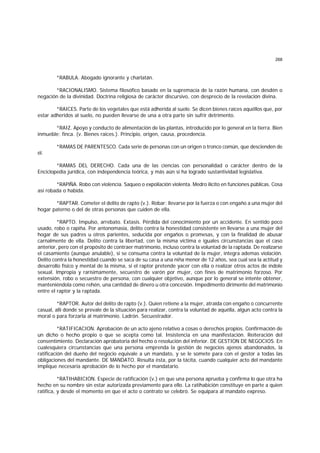 268
*RABULA. Abogado ignorante y charlatán.
*RACIONALISMO. Sistema filosófico basado en la supremacía de la razón humana, con desdén o
negación de la divinidad. Doctrina religiosa de carácter discursivo, con desprecio de la revelación divina.
*RAICES. Parte de los vegetales que está adherida al suelo. Se dicen bienes raíces aquéllos que, por
estar adheridos al suelo, no pueden llevarse de una a otra parte sin sufrir detrimento.
*RAIZ. Apoyo y conducto de alimentación de las plantas, introducido por lo general en la tierra. Bien
inmueble; finca. (v. Bienes raíces.). Principio, origen, causa, procedencia.
*RAMAS DE PARENTESCO. Cada serie de personas con un origen o tronco común, que descienden de
él.
*RAMAS DEL DERECHO. Cada una de las ciencias con personalidad o carácter dentro de la
Enciclopedia jurídica, con independencia teórica, y más aún si ha logrado sustantividad legislativa.
*RAPlÑA. Robo con violencia. Saqueo o expoliación violenta. Medro ilícito en funciones públicas. Cosa
así robada o habida.
*RAPTAR. Cometer el delito de rapto (v.). Robar; llevarse por la fuerza o con engaño a una mujer del
hogar paterno o del de otras personas que cuiden de ella.
*RAPTO. Impulso, arrebato. Extasis. Pérdida del conocimiento por un accidente. En sentido poco
usado, robo o rapiña. Por antonomasia, delito contra la honestidad consistente en llevarse a una mujer del
hogar de sus padres u otros parientes, seducida por engaños o promesas, y con la finalidad de abusar
carnalmente de ella. Delito contra la libertad, con la misma víctima e iguales circunstancias que el caso
anterior, pero con el propósito de contraer matrimonio, incluso contra la voluntad de la raptada. De realizarse
el casamiento (aunque anulable), si se consuma contra la voluntad de la mujer, integra ademas violación.
Delito contra la honestidad cuando se saca de su casa a una niña menor de 12 años, sea cual sea la actitud y
desarrollo físico y mental de la misma, si el raptor pretende yacer con ella o realizar otros actos de índole
sexual. lmpropia y rarísimamente, secuestro de varón por mujer, con fines de matrimonio forzoso. Por
extensión, robo o secuestro de persona, con cualquier objetivo, aunque por lo general se intente obtener,
manteniéndola como rehén, una cantidad de dinero u otra concesión. Impedimento dirimente del matrimonio
entre el raptor y la raptada.
*RAPTOR. Autor del delito de rapto (v.). Quien retiene a la mujer, atraída con engaño o concurrente
casual, allí donde se prevale de la situación para realizar, contra la voluntad de aquélla, algun acto contra la
moral o para forzarla al matrimonio. Ladrón. Secuestrador.
*RATIFICACION. Aprobación de un acto ajeno relativo a cosas o derechos propios. Confirmación de
un dicho o hecho propio o que se acepta como tal. Insistencia en una manifestación. Reiteración del
consentimiento. Declaración aprobatoria del hecho o resolución del inferior. DE GESTION DE NEGOCIOS. En
cualesquiera circunstancias que una persona emprenda la gestión de negocios ajenos abandonados, la
ratificación del dueño del negocio equivale a un mandato, y se le somete para con el gestor a todas las
obligaciones del mandante. DE MANDATO. Resulta ésta, por la tácita, cuando cualquier acto del mandante
implique necesaria aprobación de lo hecho por el mandatario.
*RATIHABICION. Especie de ratificación (v.) en que una persona aprueba y confirma lo que otra ha
hecho en su nombre sin estar autorizada previamente para ello. La ratihabición constituye en parte a quien
ratifica, y desde el momento en que el acto o contrato se celebró. Se equipara al mandato expreso.
 