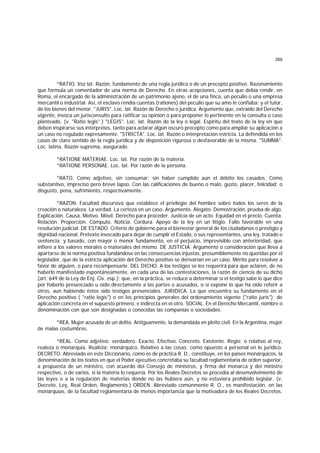269
*RATIO. Voz lat. Razón, fundamento de una regla jurídica o de un precepto positivo. Razonamiento
que formula un comentador de una norma de Derecho. En otras acepciones, cuenta que debía rendir, en
Roma, el encargado de la administración de un patrimonio ajeno, el de una finca, un peculio o una empresa
mercantil o industrial. Así, el esclavo rendía cuentas (rationes) del peculio que su amo le confiaba; y el tutor,
de los bienes del menor. "JURIS". Loc. lat. Razón de Derecho o jurídica. Argumento que, extraído del Derecho
vigente, invoca un jurisconsulto para ratificar su opinión o para proponer lo pertinente en la consulta o caso
planteado. (v. "Ratio legis".) "LEGIS". Loc. lat. Razón de la ley o legal. Espíritu del texto de la ley en que
deben inspirarse sus intérpretes, tanto para aclarar algún oscuro precepto como para ampliar su aplicación a
un caso no regulado expresamente. "STRICTA". Loc. lat. Razón o interpretación estricta. La defendida en los
casos de claro sentido de la regla jurídica y de disposición rigurosa o desfavorable de la misma. "SUMMA".
Loc. latina. Razón suprema, asegurado.
*RATIONE MATERIAE. Loc. lat. Por razón de la materia.
*RATIONE PERSONAE. Loc. lat. Por razón de la persona.
*RATO. Como adjetivo, sin consumar; sin haber cumplido aún el débito los casados. Como
substantivo, impreciso pero breve lapso. Con las calificaciones de bueno o malo, gusto, placer, felicidad; o
disgusto, pena, sufrimiento, respectivamente.
*RAZON. Facultad discursiva que establece el privilegio del hombre sobre todos los seres de la
creación o naturaleza. La verdad. La certeza en un caso. Argumento. Alegato. Demostración, prueba de algo.
Explicación. Causa. Motivo. Móvil. Derecho para proceder. Justicia de un acto. Equidad en el precio. Cuenta.
Relación. Proporción. Cómputo. Noticia. Cordura. Apoyo de la ley en un litigio. Fallo favorable en una
resolución judicial. DE ESTADO. Criterio de gobierno para el bienestar general de los ciudadanos o prestigio y
dignidad nacional. Pretexto invocado para dejar de cumplir el Estado, o sus representantes, una ley, tratado o
sentencia; y basado, con mayor o menor fundamento, en el perjuicio, imprevisible con anterioridad, que
infiere a los valores morales o materiales del mismo. DE JUSTICIA. Argumento o consideración que lleva a
apartarse de la norma positiva fundándose en las consecuencias injustas, presumiblemente no queridas por el
legislador, que de la estricta aplicación del Derecho positivo se derivarían en un caso. Mérito para resolver a
favor de alguien, o para recompensarle. DEL DICHO. A los testigos se les requerirá para que aclaren, de no
haberlo manifestado espontáneamente, en cada una de las contestaciones, la razón de ciencia de su dicho
(art. 649 de la Ley de Enj. Civ. esp.); que, en la práctica, se reduce a determinar si el testigo sabe lo que dice
por haberlo presenciado u oído directamente a las partes o acusados, o si expone lo que ha oído referir a
otros, aun habiendo éstos sido testigos presenciales. JURIDICA. La que encuentra su fundamento en el
Derecho positivo ( "ratio legis") o en los principios generales del ordenamiento vigente ("ratio juris"); de
aplicación concreta en el supuesto primero, e indirecta en el otro. SOCIAL. En el Derecho Mercantil, nombre o
denominación con que son designadas o conocidas las companías o sociedades.
*REA. Mujer acusada de un delito. Antiguamente, la demandada en pleito civil. En la Argentina, mujer
de malas costumbres.
*REAL. Como adjetivo: verdadero. Exacto. Efectivo. Concreto. Existente. Regio; o relativo al rey,
realeza o monarquía. Realista; monárquico. Relativo a las cosas; como opuesto a personal en lo jurídico.
DECRETO. Abreviado en este Diccionario, como es de práctica R. D., constituye, en los países monárquicos, la
denominación de los textos en que el Poder ejecutivo concretaba su facultad reglamentaria de orden superior,
a propuesta de un ministro, con acuerdo del Consejo de ministros, y firma del monarca y del ministro
respectivo, o de varios, si la materia lo requería. Por los Reales Decretos se procedía al desenvolvimiento de
las leyes o a la regulación de materias donde no las hubiera aún, y no estuviera prohibido legislar. (v.
Decreto, Ley, Real Orden, Reglamento.) ORDEN. Abreviado comúnmente R. O., es manifestación, en las
monarquías, de la facultad reglamentaria de menos importancia que la motivadora de los Reales Decretos.
 