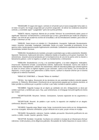 270
*REASEGURO. El seguro del seguro; contrato en virtud del cual un nuevo asegurador toma sobre sí,
en todo o en parte, los riesgos asegurados por un primer asegurador, sin alterar las condiciones del primer
contrato, y ceciéndole aquél *o pagándole* parte de la prima primitiva.
*REBATO. Alarma, inquietud. Además de un sentido "ofensivo" de acometimiento súbito, posee el
significado "defensivo" de llamamiento o convocación que se hace, generalmente por medio de campana o
tambor, con el fin de que acudan los vecinos de la localidad, o de las inmediaciones también, para evitar un
peligro o disminuir un mal.
*REBELDE. Quien incurre en rebelión (v.). Desobediente. Insurgente. Sublevado. Revolucionario.
Indócil. Insumiso. Insociable. Inadaptado. Indomable. Sordo a la razón. Insensible al sentimiento. En las
guerras civiles, bando opuesto al poder legítimamente constituido. Combatiente o partidario de tales fuerzas,
denominadas también facciosas.
*REBELDIA. Desobediencia de mandato, precepto o autoridad a que se debe acatamiento. Rebelión.
Oposición. Resistencia. Sublevación del ánimo. Calidad de rebelde en lo político y en lo penal. Insumisión. Por
antonomasia, situación procesal producida por la incomparecencia de una de las partes ante la citación o
llamamiento judicial, o ante la negativa a cumplir sus mandamientos e intimaciones.
*REBELION. Desobediencia a la ley, a la autoridad legítima, a la orden obligatoria. Indisciplina.
Insurrección. Alzamiento armado. Levantamiento violento. Sublevación. Revolución. Guerra civil, desde el
bando faccioso. Impropiamente, sedición. Por antonomasia, delito de naturaleza política que cometen quienes
se alzan en armas contra el régimen legítimo (y por extensión, contra el de hecho), con la intención de
deponerlo, a veces juzgar a los gobernantes o darles muerte, sustituir la situación anterior por el sistema
surgido de la violencia triunfante.
*REBUS SIC STANTIBUS. v. Cláusula "Rebus sic stantibus".
*RECALL. Voz inglesa. Revocación de las decisiones de una autoridad mediante votación popular
contraria. (v. Plebiscito, Referéndum.) Destitución de un representante popular por los mismos electores, al
haber perdido su confianza por su gestión o actitud, o por haber oscilado la opinión pública.
*RECAMBIO. Segundo trueque de un objeto ya cambiado con otro. Antiguamente se decía por
cambio o permuta; y también por usura. Hoy, y por antonomasia, en el lenguaje mercantil significa lo mismo
que resaca.
*RECAPITULACION. Resumen. Síntesis. Conclusiones. Sumaria exposición de los argumentos o
pretensiones.
*RECAPITULAR. Resumir, de palabra o por escrito, lo expuesto con amplitud en un alegato.
conferencia, discurso, informe.
*RECARGO. Segunda carga. Mayor carga. Cargo, reconvención nueva contra un reo. Antiguamente,
ser el reo recargado. Aumento contributivo, ya por elevación de la cuota, ya por retraso en el pago.
*RECAUDO. Recaudación, cobranza. Cautela, cuidado, precaución. Documento justificante de una
cuenta o crédito; recado. Caución, garantía. Fianza.
*RECEPTOR. Recibidor. Encubridor. Escribano con comisión o encargo de un tribunal para efectuar
cobranzas, recibir pruebas y otras diligencias judiciales. Recaudador de multas impuestas en causas civiles o
 