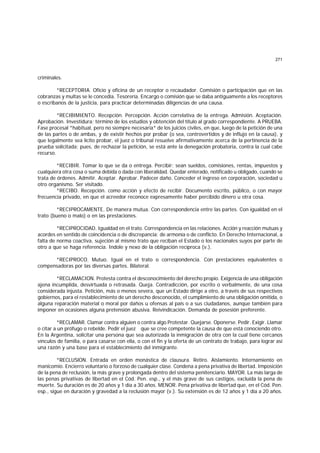 271
criminales.
*RECEPTORIA. Oficio y oficina de un receptor o recaudador. Comisión o participación que en las
cobranzas y multas se le concedía. Tesorería. Encargo o comisión que se daba antiguamente a los receptores
o escribanos de la justicia, para practicar determinadas diligencias de una causa.
*RECIBIMIENTO. Recepción. Percepción. Acción correlativa de la entrega. Admisión. Aceptación.
Aprobación. Investidura; término de los estudios y obtención del título al grado correspondiente. A PRUEBA.
Fase procesal *habitual, pero no siempre necesaria* de los juicios civiles, en que, luego de la petición de una
de las partes o de ambas, y de existir hechos por probar (o sea, controvertidos y de influjo en la causa), y
que legalmente sea lícito probar, el juez o tribunal resuelve afirmativamente acerca de la pertinencia de la
prueba solicitada; pues, de rechazar la petición, se está ante la denegación probatoria, contra la cual cabe
recurso.
*RECIBIR. Tomar lo que se da o entrega. Percibir; sean sueldos, comisiones, rentas, impuestos y
cualquiera otra cosa o suma debida o dada con liberalidad. Quedar enterado, notificado u obligado, cuando se
trata de órdenes. Admitir. Aceptar. Aprobar. Padecer daño. Conceder el ingreso en corporación, sociedad u
otro organismo. Ser visitado.
*RECIBO. Recepción. como acción y efecto de recibir. Documento escrito, público, o con mayor
frecuencia privado, en que el acreedor reconoce expresamente haber percibido dinero u otra cosa.
*RECIPROCAMENTE. De manera mutua. Con correspondencia entre las partes. Con igualdad en el
trato (bueno o malo) o en las prestaciones.
*RECIPROCIDAD. Igualdad en el trato. Correspondencia en las relaciones. Acción y reacción mutuas y
acordes en sentido de coincidencia o de discrepancia; de armonía o de conflicto. En Derecho Internacional, a
falta de norma coactiva, sujeción al mismo trato que reciban el Estado o los nacionales suyos por parte de
otro a que se haga referencia. Indole y nexo de la obligación recíproca (v.).
*RECIPROCO. Mutuo. Igual en el trato o correspondencia. Con prestaciones equivalentes o
compensadoras por las diversas partes. Bilateral.
*RECLAMACION. Protesta contra el desconocimiento del derecho propio. Exigencia de una obligación
ajena incumplida, desvirtuada o retrasada. Queja. Contradicción, por escrito o verbalmente, de una cosa
considerada injusta. Petición, más o menos severa, que un Estado dirige a otro, a través de sus respectivos
gobiernos, para el restablecimiento de un derecho desconocido, el cumplimiento de una obligación omitida, o
alguna reparación material o moral por daños u ofensas al país o a sus ciudadanos, aunque también para
imponer en ocasiones alguna pretensión abusiva. Reivindicación. Demanda de posesión preferente.
*RECLAMAR. Clamar contra alguien o contra algo Protestar. Quejarse. Oponerse. Pedir. Exigir. Llamar
o citar a un prófugo o rebelde. Pedir el juez que se cree competente la causa de que está conociendo otro.
En la Argentina, solicitar una persona que sea autorizada la inmigración de otra con la cual tiene cercanos
vínculos de familia, o para casarse con ella, o con el fin y la oferta de un contrato de trabajo, para lograr así
una razón y una base para el establecimiento del inmigrante.
*RECLUSlON. Entrada en orden monástica de clausura. Retiro. Aislamiento. lnternamiento en
manicomio. Encierro voluntario o forzoso de cualquier clase. Condena a pena privativa de libertad. Imposición
de la pena de reclusión, la más grave y prolongada dentro del sistema penitenciario. MAYOR. La más larga de
las penas privativas de libertad en el Cód. Pen. esp., y el más grave de sus castigos, excluída la pena de
muerte. Su duración es de 20 años y 1 día a 30 años. MENOR. Pena privativa de libertad que, en el Cód. Pen.
esp., sigue en duración y gravedad a la reclusión mayor (v.). Su extensión es de 12 años y 1 día a 20 años.
 