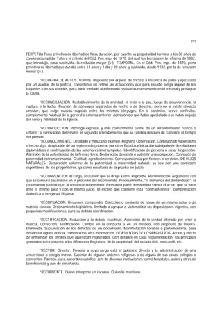 272
PERPETUA Pena privativa de libertad de falsa duración, por cuanto su perpetuidad termina a los 30 años de
condena cumplida. Tal era el criterio del Cód. Pen. esp. de 1870, del cual fue borrada en la reforma de 1932,
que introdujo, para sustituirla, la reclusión mayor (v.). TEMPORAL. En el Cód. Pen. esp.. de 1870, pena
privativa de libertad que duraba entre 12 años y 1 día y 20 años; y sustiuida, desde 1932, por la de reclusión
menor (v.).
*RECOGIDA DE AUTOS. Trámite. dispuesto por el juez, de oficio o a instancia de parte y ejecutado
por un auxiliar de la justicia, consistente en retirar las actuaciones que para estudio tenga alguno de los
litigantes o de sus letrados, para darle traslado al adversario o situarlas nuevamente en el tribunal y proseguir
la causa.
*RECONCILIACION. Restablecimiento de la amistad, el trato o la paz, luego de desavenencia, la
ruptura o la lucha. Reunión de cónyuges separados de hecho o de derecho; pero no si existe divorcio
vincular, que exige nuevas nupcias entre los mismos cónyuges. En lo canónico, breve confesión,
complemento habitual de la general o extensa anterior. Admisión del que había apostatado o se había alejado
del seno y fidelidad de la Iglesia.
*RECONDUCCION. Prórroga expresa, y más comúnmente tácita, de un arrendamiento rústico o
urbano; la renovación del mismo; el segundo arrendamiento que se celebra después de cumplido el tiempo
del primero.
*RECONOCIMIENTO. Detallado y minucioso examen. Registro. Observación. Confesión de haber dicho
o hecho algo. Aceptación de un régimen de gobierno por otros Estados e iniciación subsiguiente de relaciones
diplomáticas o continuación de las anteriores interrumpidas. Identificación de persona o cosa. Inspección.
Admisión de la autenticidad de la firma o letra. Declaración de existir o subsistir una obligación. Confesión de
paternidad extramatrimonial. Gratitud, agradecimiento. Correspondencia por favores o servicios. DE HIJOS
NATURALES. Declaración solemne de la paternidad o maternidad natural; ya sea por una confesión
espontánea de los progenitores, ya como resultado de la prueba en juicio.
*RECONVENCION. El cargo, acusación que se dirige a otro. Reproche. Recriminación. Argumento con
que se censura basándose en el proceder del reconvenido. Procesalmente, "la demanda del demandado"; la
reclamación judicial que, al contestar la demanda, formula la parte demandada contra el actor, que se hace
ante el mismo juez y con el mismo juicio. El escrito que contiene esta "contraofensiva", compensación
dialéctica o venganza litigiosa.
*RECOPILAClON. Resumen, compendio. Colección o conjunto de obras de un mismo autor o de
materia conexa. Ordenamiento legislativo, limitado a agrupar o sistematizar las disposiciones vigentes, con
pequeñas modificaciones, para su debida coordinación.
*RECTIFICACION. Reducción a la debida exactitud. Aclaración de la verdad alterada por error o
malicia. Corrección. Modificación. Cambio en la conducta o en un método, con propósito de mejora.
Enmienda. Subsanación de los defectos de un documento. Manifestación forense o parlamentaria, para
desvirtuar alguna noticia, comentario u otra información. DE ASIENTOS DE LOS REGISTROS. Acción y efecto
de enmendar los errores que aparezcan registrados. Con detalles en cada reglamentación, los principios
generales son comunes a los diferentes Registros: de la propiedad, del estado civil, mercantil, etc.
*RECTOR. Director. Persona a cuyo cargo está el gobierno directo y la administración de una
universidad o colegio mayor. Superior de algunas órdenes religiosas o de alguna de sus casas, colegios o
conventos. Párroco. cura, sacerdote católico. Jefe de diversas instituciones; como hospitales, asilos y otras de
beneficencia y aun de enseñanza.
*RECURRENTE. Quien interpone un recurso. Quien lo mantiene.
 