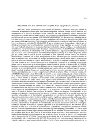 273
*RECURRIBLE. Acto de la Administración susceptible de ser impugnado con un recurso.
*RECURSO. Medio, procedimiento extraordinario. Acudimiento a personas o cosas para solución de
caso difícil. Acogimiento al favor ajeno en la adversidad propia. Solicitud. Petición escrita. Memorial. Por
antonomasia, en lo procesal, la reclamación que, concedida por ley o reglamento, formula quien se cree
perjudicado o agraviado por la providencia de un juez o tribunal, para ante el mismo o el superior inmediato,
con el fin de que la reforme o revoque. CONTENCIOSO ADMINISTRATIVO. Reclamación o apelación que se
interpone, de conformidad con las leyes, contra las resoluciones definitivas de la Administración pública (las
que causan estado y proceden del Poder ejecutivo) cuando desconocen un derecho particular o lesionan un
interés jurídicamente protegido. DE ACLARACION. El que se interpone ante el mismo juez o tribunal que ha
dictado una resolución que se estima obscura, insuficiente o errónea, sin que signifique una revisión del caso,
sino concretada a la aclaración de lo dudoso, al complemento de los aspecto omitidos, a la resolución de lo
contradictorio y a la corrección de faltas de cálculo u otras materiales. DE ACLARATORIA. Denominación
sudamericana del recurso de aclaración (v.). DE AGRAVIO. En España y algunos países hispanoamericanos, el
que se da en el fuero Castrense (en el procedimiento de la justicia militar y de la marina de guerra) ante el
jefe del Estado, para el caso de que las autoridades o jefes superiores no den curso a las instancias
promovidas por un inferior. DE ALZADA. Antiguamente se decía por el de apelación. Más estrictamente, en
Derecho Administrativo, el concedido por las leyes y reglamentos pa