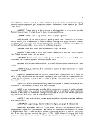 28
o descendencia, o ambas a la vez, de una familia, con objeto de poner a la vista las relaciones de origen y
parentesco de ciertas personas, para arreglo de sucesiones, matrimonios y títulos nobiliarios. (v. Familia,
Línea, Tronco.)
*AREOPAGO. Tribunal superior de Atenas, célebre en la Antigüedad por su reputación de sabiduría.
También se denomina así el Templo de Marte, donde se reunía aquel tribunal.
*ARGUMENTACION. Acción de argumentar. También, el propio argumento.
*ARISTOCRACIA. Procede del griego aristos, óptimo, y eratos, poder. Puede definirse, en cuanto
sistema político, como el gobierno de los mejores, según la expresión de Aristóteles, el de las personas
privilegiadas por la organización social o favorecidas por la naturaleza. Clase noble de una nación, ya sea por
los títulos y honores conferidos o por pertenecer a familias que los posean.
*ARMADOR. Quien arma, avía o apresta una embarcación por su cuenta.
*ARMAMENTO. La provisión de cuanto se necesita para la subsistencia, seguridad y maniobra de una
nave. Todo lo necesario para la tropa o la guerra.
*ARMISTICIO. Del lat. armis, armas; statio, parada o detención. El acuerdo pactado entre
beligerantes por el cual se suspende el empleo hostil de las armas.
*ARQUEAR. Medir la capacidad de un buque. Verificar los caudales o fondos de una cuenta, caja o
entidad.
*ARQUEO DE BUQUES. La medida de la capacidad del buque o de alguna embarcación, con objeto
de deducir su tonelaje.
*ARRAIGAR. Dar el demandado o el reo fianza suficiente de la responsabilidad civil o criminal del
juicio. Se utiliza normalmente a expresión arraigo o arraigar en juicio para referirse al aseguramiento de las
resultas del mismo. Se da en los casos en que hay peligro de que, por insolvencia, resulte ilusorio el derecho
de una de las partes.
*ARRAIGARSE. Establecerse de asiento en algún lugar, adquiriendo en él bienes raíces con que vivir,
o con ánimo de domiciliarse en él. Afirmarse un uso o costumbre.
*ARRAS. Lo que se da en prenda o seguridad del cumplimiento de un contrato. Se usa también en los
contratos matrimoniales, como señal de los esponsales contraídos y en prenda del futuro matrimonio.
Asimismo, la donación que el hombre hace a la mujer para seguridad de la dote o como remuneración de ella.
No puede exceder de la décima parte de los bienes presentes.
*ARREBATO. Furor, enajenamiento causado por el ímpetu de alguna pasión, sobre todo por la ira o
un impulso vengativo.
*ARRENDADOR. La persona que da en arrendamiento alguna cosa propia de este contrato.
*ARRENDAMIENTO o ARRIENDO. La acción de arrendar. Contrato por el que se arrienda. Precio del
mismo, llamado también renta o alquiler. El art. 1.494 del Cód. Civ. arg. define el arrendamiento o locación en
la siguiente forma: "Habrá locación cuando dos partes se obliguen recíprocamente, la una a conceder el uso o
goce de una cosa, o a ejecutar una obra, o prestar un servicio; y la otra, a pagar por este uso, goce, obra o
servicio, un precio determinado en dinero" "El que paga el precio se llama en este Código, locatario,
 
