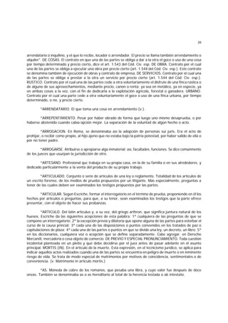 29
arrendatario o inquilino, y el que lo recibe, locador o arrendador. El precio se llama también arrendamiento o
alquiler". DE COSAS. El contrato en que una de las partes se obliga a dar a la otra el goce o uso de una cosa
por tiempo determinado y precio cierto, dice el art. 1.543 del Cód. Civ. esp. DE OBRA. Contrato por el cual
una de las partes se obliga a ejecutar una obra por precio cierto (art. 1.544 del Cód. Civ. esp.). Este contrato
se denomina también de ejecución de obras y contrato de empresa. DE SERVICIOS. Contrato por el cual una
de las partes se obliga a prestar a la otra un servicio por precio cierto (art. 1.544 del Cód. Civ. esp.).
RUSTICO. Contrato por el cual una de las partes cede a otra voluntariamente el disfrute de una finca rústica o
de alguno de sus aprovechamientos, mediante precio, canon o renta; ya sea en metálico, ya en especie, ya
en ambas cosas a la vez, con el fin de dedicarla a la explotación agrícola, forestal o ganadera. URBANO.
Contrato por el cual una parte cede a otra voluntariamente el goce o uso de una finca urbana, por tiempo
determinado, o no, y precio cierto.
*ARRENDATARIO. El que toma una cosa en arrendamiento (v.).
*ARREPENTIMIENTO. Pesar por haber obrado de forma que luego uno mismo desaprueba, o por
haberse abstenido cuando cabía opción mejor. La separación de la voluntad de algún hecho o acto.
*ARROGACION. En Roma, se denominaba así la adopción de personas sui juris. Era el acto de
prohijar, o recibir como propio, al hijo ajeno que no estaba bajo la patria potestad, por haber salido de ella o
por no tener padre.
*ARROGARSE. Atribuirse o apropiarse algo inmaterial; así, facultades, funciones. Se dice comúnmente
de los jueces que usurpan la jurisdicción de otro.
*ARTESANO. Profesional quc trabaja en su propia casa, en la de su familia o en sus alrededores, y
dedicado particularmente a la venta del producto de su propio trabajo.
*ARTICULADO. Conjunto o serie de artículos de una ley o reglamento. Totalidad de los artículos de
un escrito forense, de los medios de prueba propuestos por un litigante. Más especialmente, preguntas a
tenor de las cuales deben ser examinados los testigos propuestos por las partes.
*ARTICULAR. Según Escriche, formar el interrogatorio en el término de prueba, proponiendo en él los
hechos por artículos o preguntas, para que, a su tenor, sean examinados los testigos que la parte ofrece
presentar, con el objeto de hacer sus probanzas.
*ARTICULO. Del latín articulus y, a su vez, del griego arthron, que significa juntura natural de los
huesos. Escriche da las siguientes acepciones de esta palabra: 1ª cualquiera de las preguntas de que se
compone un interrogatorio; 2ª la excepción previa y dilatoria que opone alguna de las partes para estorbar el
curso de la causa princial; 3ª cada una de las disposiciones o puntos convenidos en los tratados de paz o
capitulaciones de plaza; 4ª cada una de las partes o puntos en que se divide una ley, un decreto, un libro; 5ª
en los diccionarios, cualquiera voz o acepción que se define separadamente. Cabe agregar, en Derecho
Mercantil, mercadería o cosa objeto de comercio. DE PREVIO Y ESPECIAL PRONUNCIAMIENTO. Toda cuestión
incidental planteada en un pleito y que debe decidirse por el juez antes de pasar adelante en el asunto
principal. MORTIS (IN). En el artículo de la muerte. Esta expresión, en el tecnicismo jurídico, se aplica para
indicar aquellos actos realizados cuando una de las partes se encuentra en peligro de muerte o en inminente
riesgo de vida. Se trata de modo especial de matrimonios por motivos de coincidencia, sentimentales o de
conveniencia. (v. Matrimonio in artículo mortis.)
*AS. Moneda de cobre de los romanos, que pesaba una libra, y cuyo valor fue después de doce
onzas. También se denominaba as o as hereditario al total de la herencia testada o ab intestato.
 